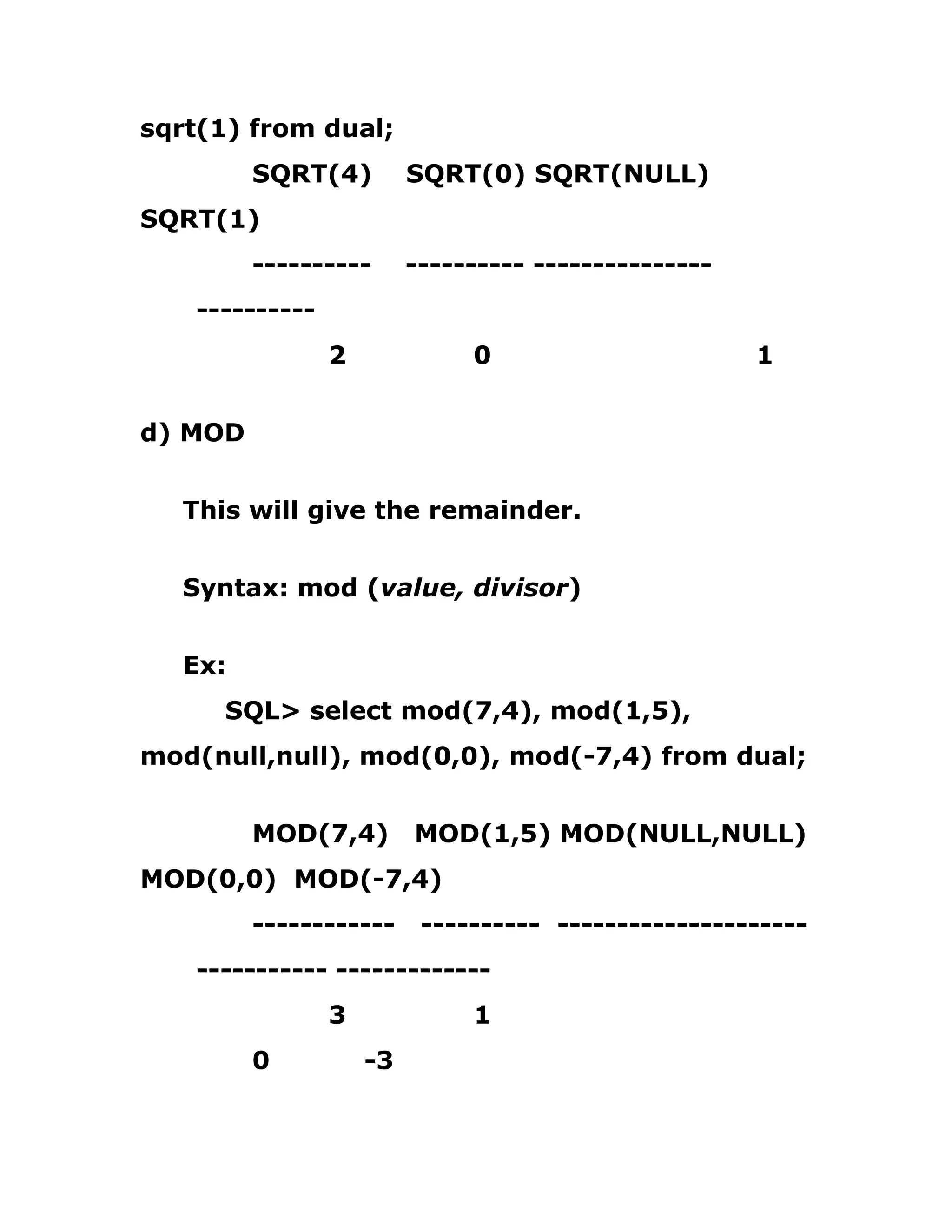 sqrt(1) from dual;
SQRT(4) SQRT(0) SQRT(NULL)
SQRT(1)
---------- ---------- ---------------
----------
2 0 1
d) MOD
This will give the remainder.
Syntax: mod (value, divisor)
Ex:
SQL> select mod(7,4), mod(1,5),
mod(null,null), mod(0,0), mod(-7,4) from dual;
MOD(7,4) MOD(1,5) MOD(NULL,NULL)
MOD(0,0) MOD(-7,4)
------------ ---------- ---------------------
----------- -------------
3 1
0 -3
 