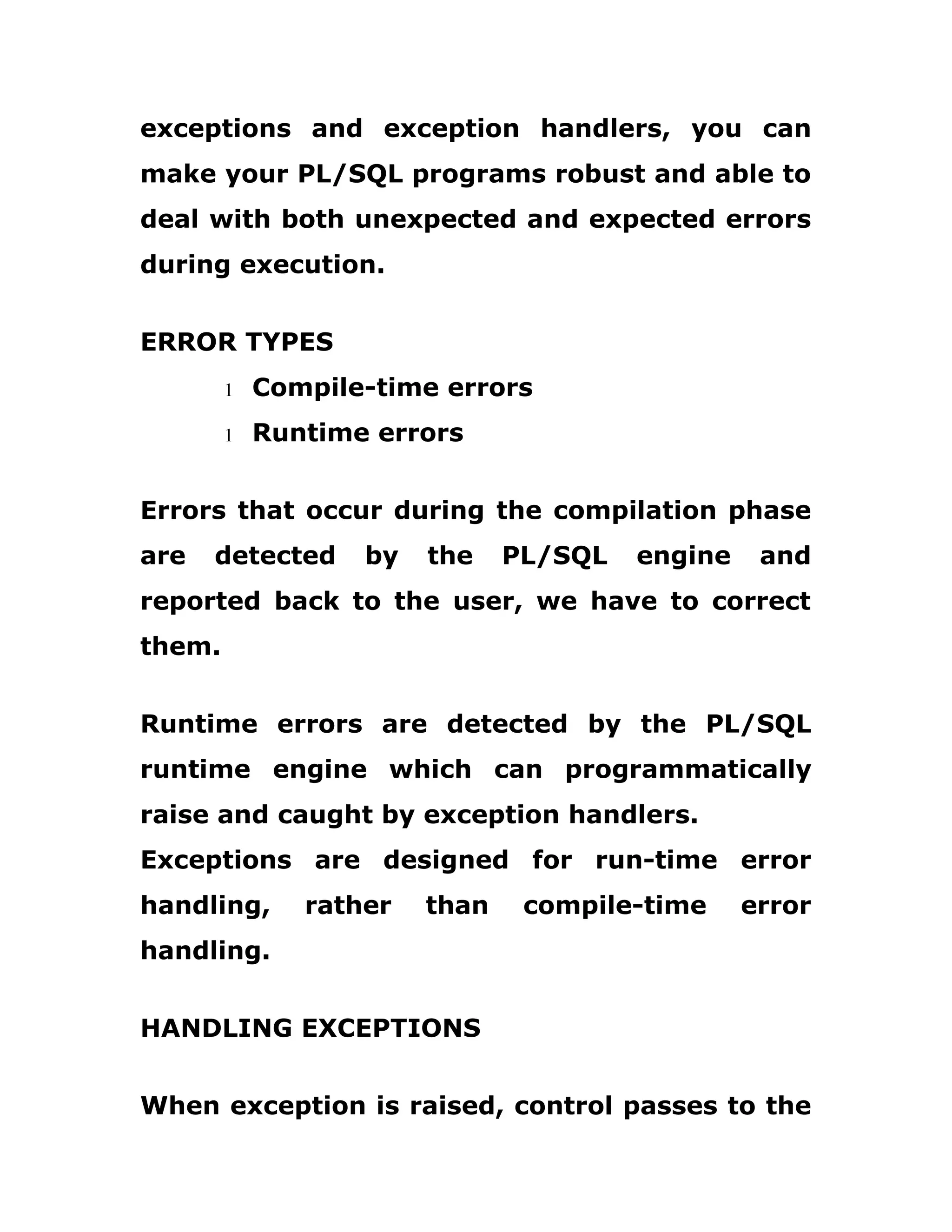 exceptions and exception handlers, you can
make your PL/SQL programs robust and able to
deal with both unexpected and expected errors
during execution.
ERROR TYPES
1 Compile-time errors
1 Runtime errors
Errors that occur during the compilation phase
are detected by the PL/SQL engine and
reported back to the user, we have to correct
them.
Runtime errors are detected by the PL/SQL
runtime engine which can programmatically
raise and caught by exception handlers.
Exceptions are designed for run-time error
handling, rather than compile-time error
handling.
HANDLING EXCEPTIONS
When exception is raised, control passes to the
 