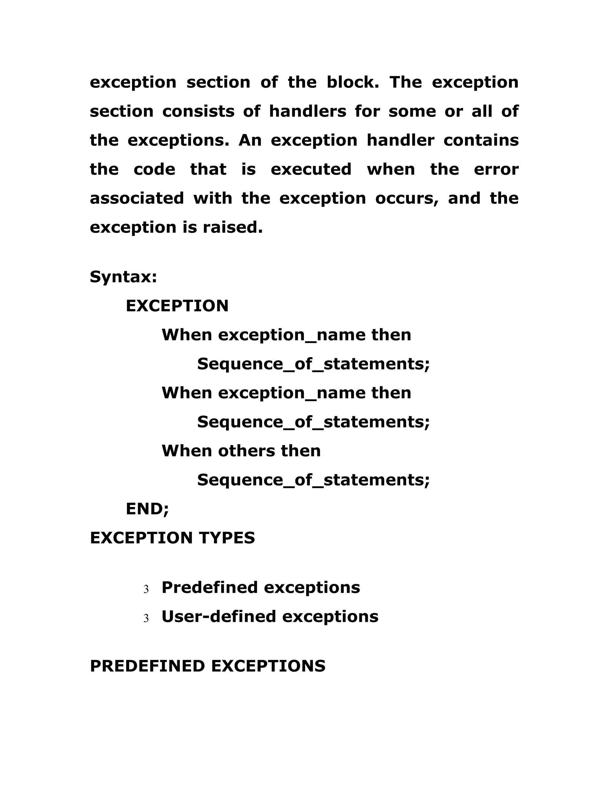 exception section of the block. The exception
section consists of handlers for some or all of
the exceptions. An exception handler contains
the code that is executed when the error
associated with the exception occurs, and the
exception is raised.
Syntax:
EXCEPTION
When exception_name then
Sequence_of_statements;
When exception_name then
Sequence_of_statements;
When others then
Sequence_of_statements;
END;
EXCEPTION TYPES
3 Predefined exceptions
3 User-defined exceptions
PREDEFINED EXCEPTIONS
 