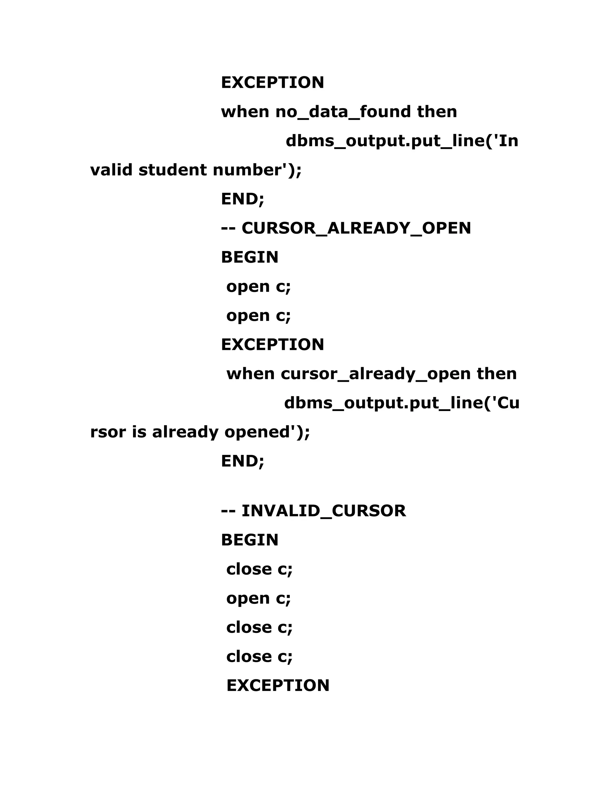 EXCEPTION
when no_data_found then
dbms_output.put_line('In
valid student number');
END;
-- CURSOR_ALREADY_OPEN
BEGIN
open c;
open c;
EXCEPTION
when cursor_already_open then
dbms_output.put_line('Cu
rsor is already opened');
END;
-- INVALID_CURSOR
BEGIN
close c;
open c;
close c;
close c;
EXCEPTION
 