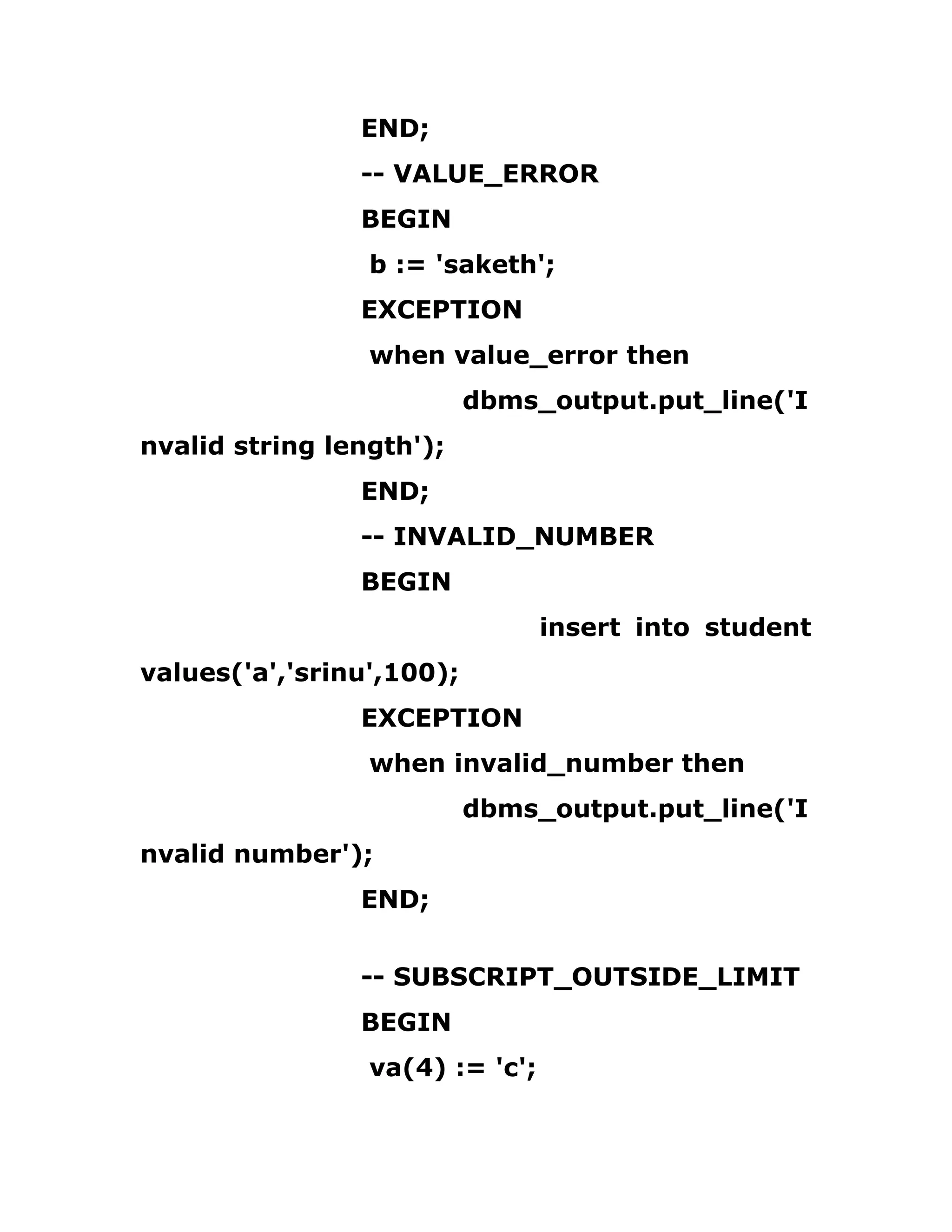 END;
-- VALUE_ERROR
BEGIN
b := 'saketh';
EXCEPTION
when value_error then
dbms_output.put_line('I
nvalid string length');
END;
-- INVALID_NUMBER
BEGIN
insert into student
values('a','srinu',100);
EXCEPTION
when invalid_number then
dbms_output.put_line('I
nvalid number');
END;
-- SUBSCRIPT_OUTSIDE_LIMIT
BEGIN
va(4) := 'c';
 