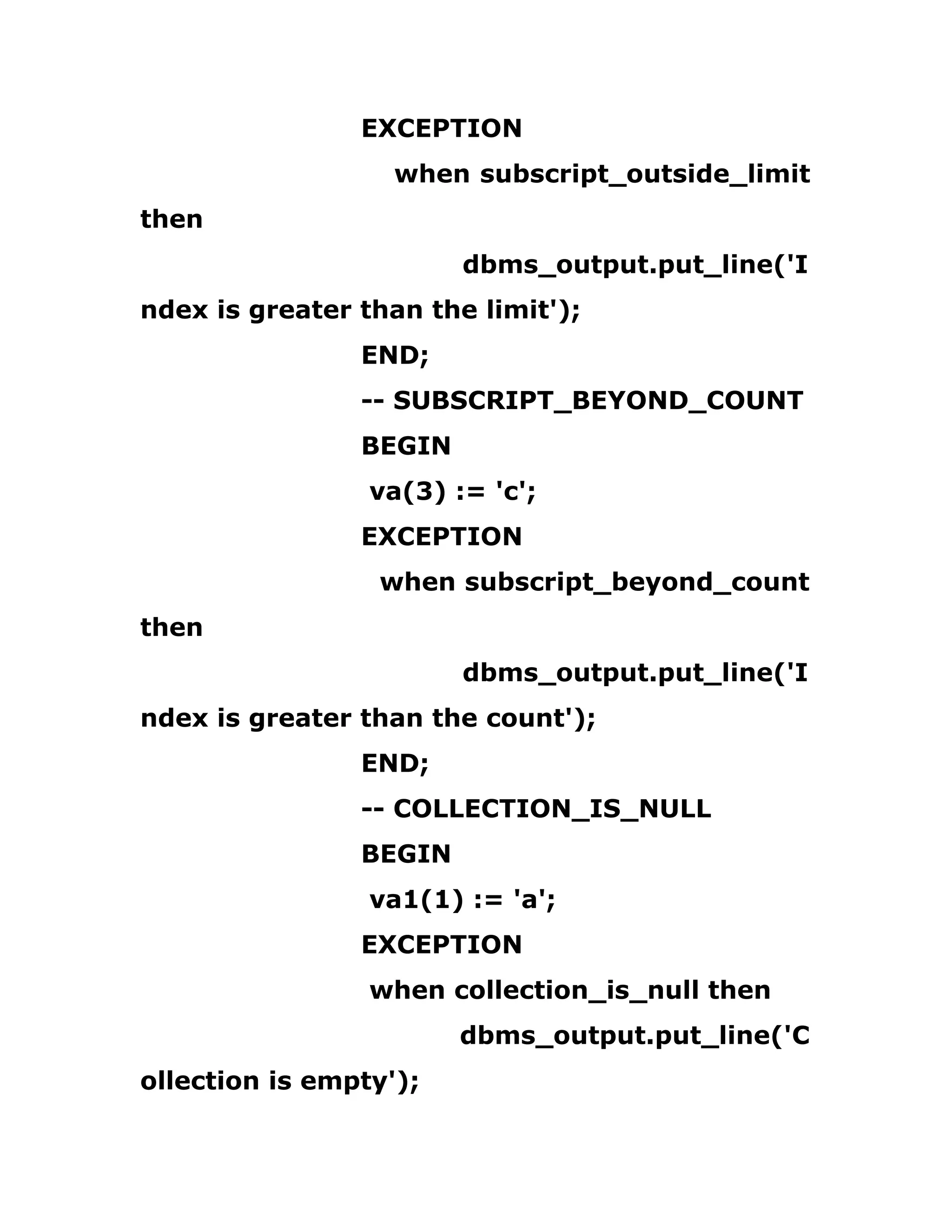 EXCEPTION
when subscript_outside_limit
then
dbms_output.put_line('I
ndex is greater than the limit');
END;
-- SUBSCRIPT_BEYOND_COUNT
BEGIN
va(3) := 'c';
EXCEPTION
when subscript_beyond_count
then
dbms_output.put_line('I
ndex is greater than the count');
END;
-- COLLECTION_IS_NULL
BEGIN
va1(1) := 'a';
EXCEPTION
when collection_is_null then
dbms_output.put_line('C
ollection is empty');
 