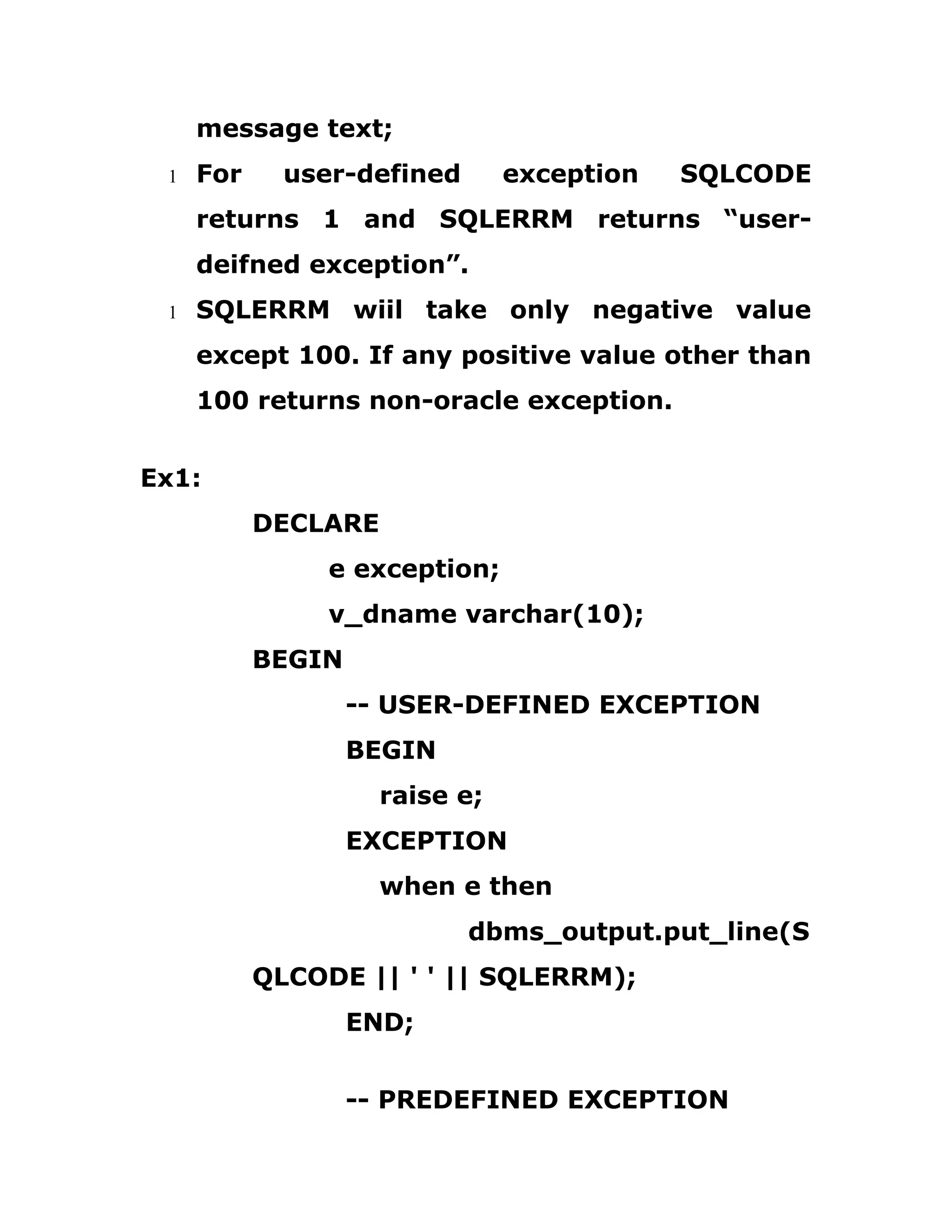 message text;
1 For user-defined exception SQLCODE
returns 1 and SQLERRM returns “user-
deifned exception”.
1 SQLERRM wiil take only negative value
except 100. If any positive value other than
100 returns non-oracle exception.
Ex1:
DECLARE
e exception;
v_dname varchar(10);
BEGIN
-- USER-DEFINED EXCEPTION
BEGIN
raise e;
EXCEPTION
when e then
dbms_output.put_line(S
QLCODE || ' ' || SQLERRM);
END;
-- PREDEFINED EXCEPTION
 