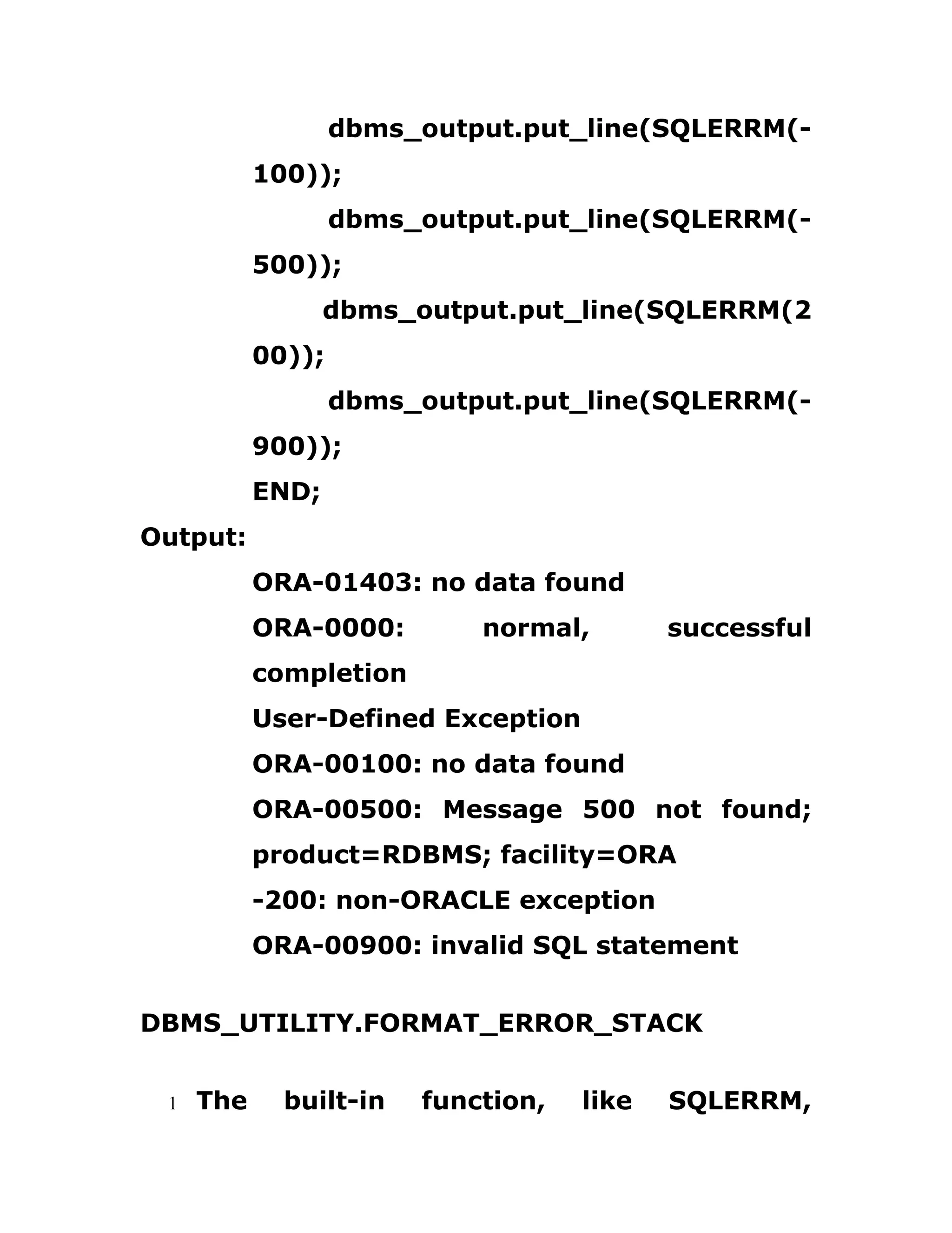 dbms_output.put_line(SQLERRM(-
100));
dbms_output.put_line(SQLERRM(-
500));
dbms_output.put_line(SQLERRM(2
00));
dbms_output.put_line(SQLERRM(-
900));
END;
Output:
ORA-01403: no data found
ORA-0000: normal, successful
completion
User-Defined Exception
ORA-00100: no data found
ORA-00500: Message 500 not found;
product=RDBMS; facility=ORA
-200: non-ORACLE exception
ORA-00900: invalid SQL statement
DBMS_UTILITY.FORMAT_ERROR_STACK
1 The built-in function, like SQLERRM,
 