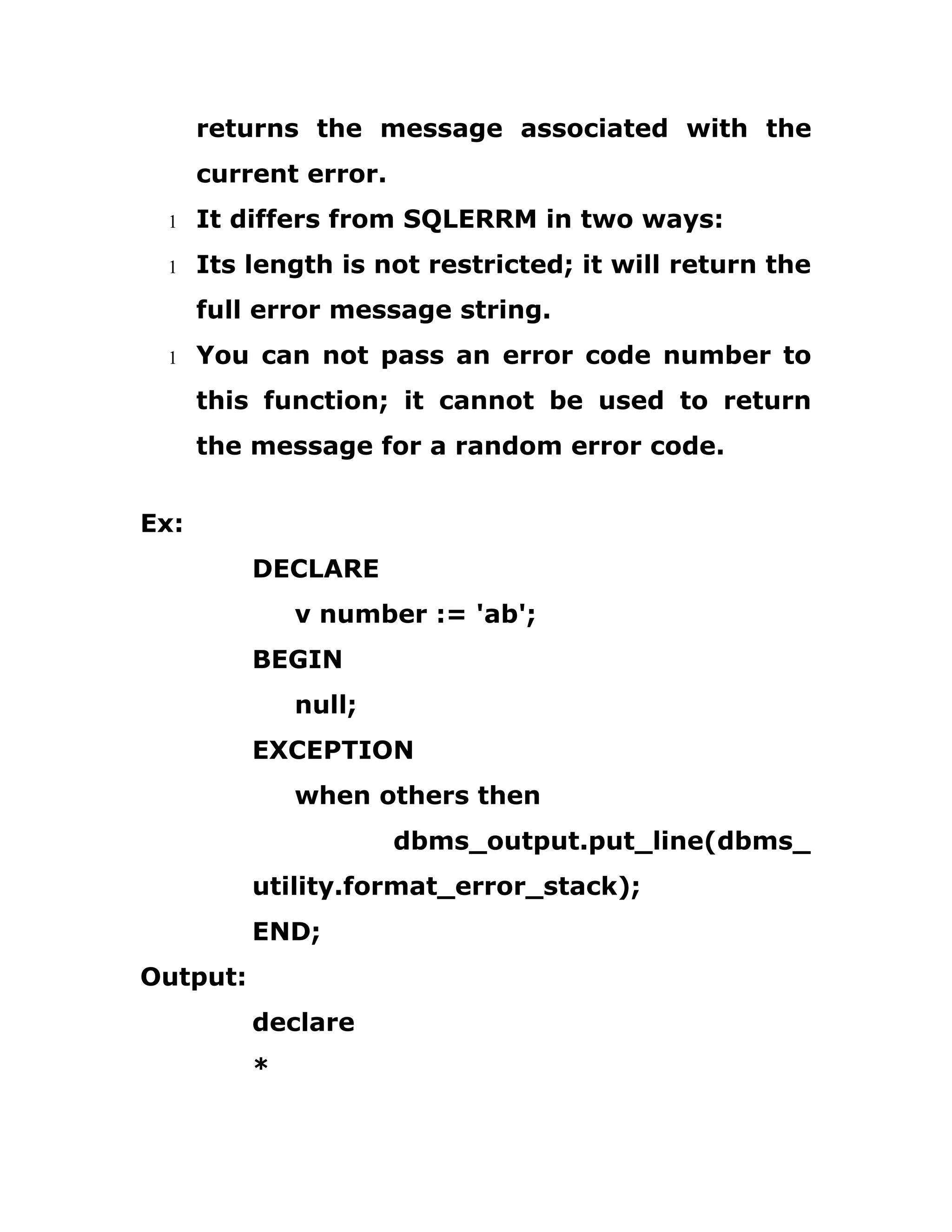 returns the message associated with the
current error.
1 It differs from SQLERRM in two ways:
1 Its length is not restricted; it will return the
full error message string.
1 You can not pass an error code number to
this function; it cannot be used to return
the message for a random error code.
Ex:
DECLARE
v number := 'ab';
BEGIN
null;
EXCEPTION
when others then
dbms_output.put_line(dbms_
utility.format_error_stack);
END;
Output:
declare
*
 