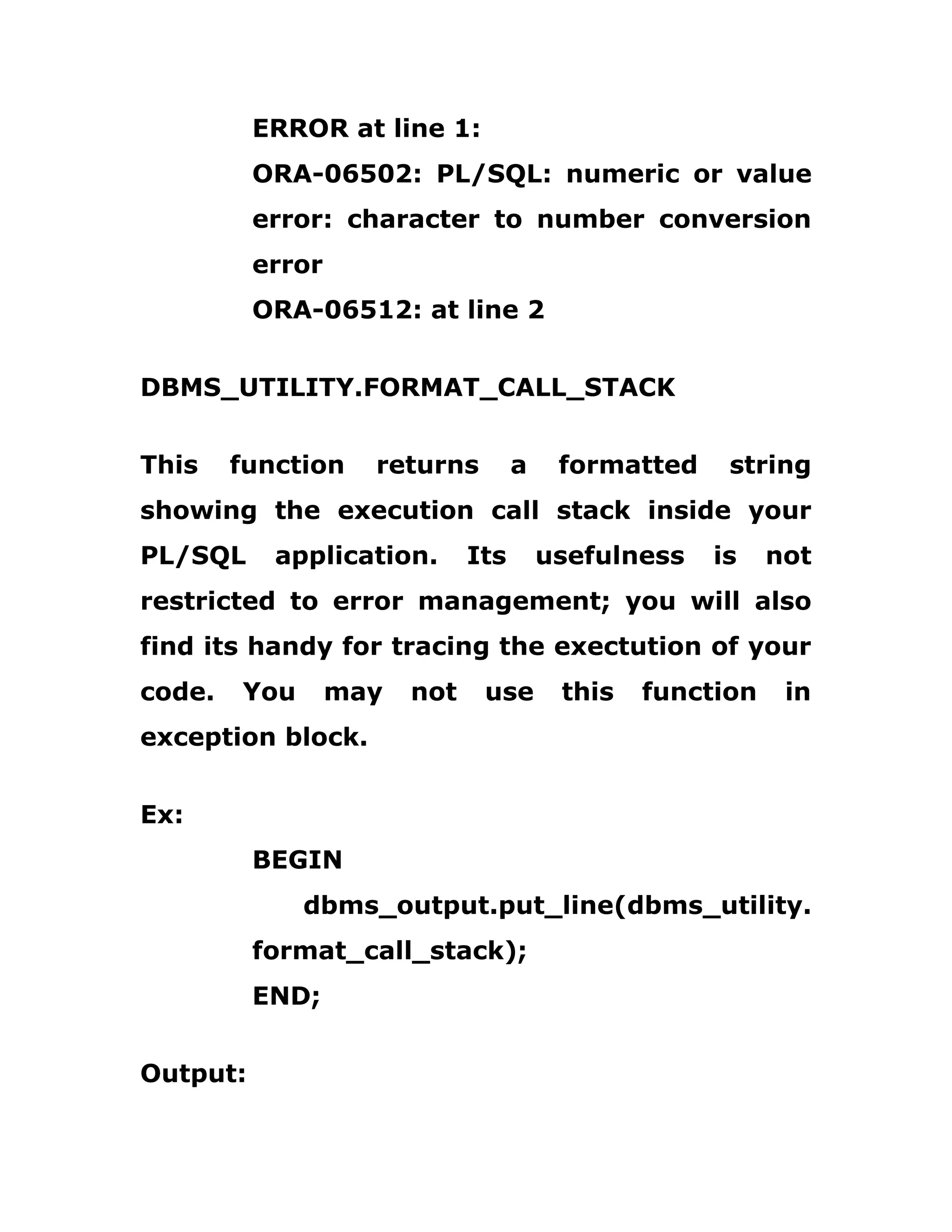 ERROR at line 1:
ORA-06502: PL/SQL: numeric or value
error: character to number conversion
error
ORA-06512: at line 2
DBMS_UTILITY.FORMAT_CALL_STACK
This function returns a formatted string
showing the execution call stack inside your
PL/SQL application. Its usefulness is not
restricted to error management; you will also
find its handy for tracing the exectution of your
code. You may not use this function in
exception block.
Ex:
BEGIN
dbms_output.put_line(dbms_utility.
format_call_stack);
END;
Output:
 