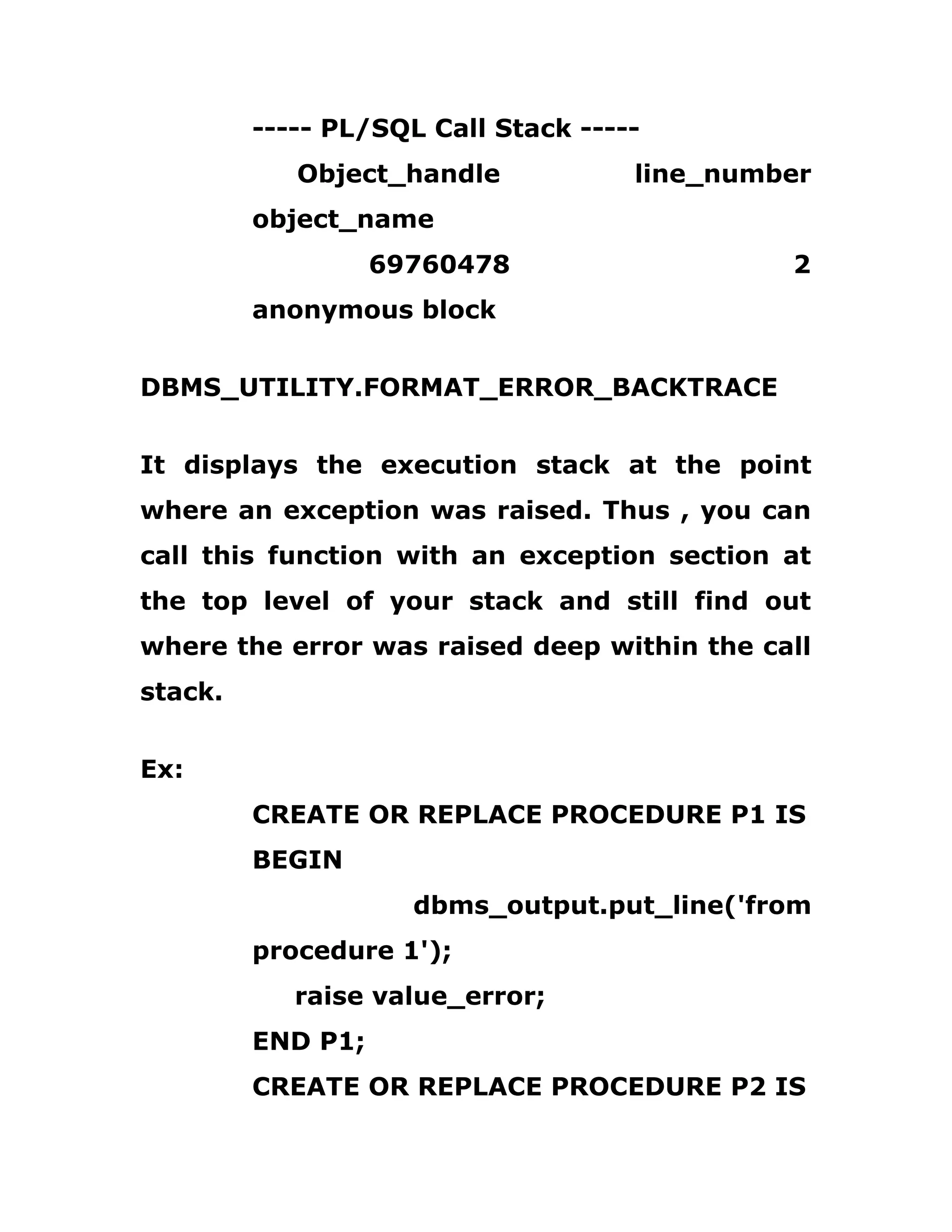 ----- PL/SQL Call Stack -----
Object_handle line_number
object_name
69760478 2
anonymous block
DBMS_UTILITY.FORMAT_ERROR_BACKTRACE
It displays the execution stack at the point
where an exception was raised. Thus , you can
call this function with an exception section at
the top level of your stack and still find out
where the error was raised deep within the call
stack.
Ex:
CREATE OR REPLACE PROCEDURE P1 IS
BEGIN
dbms_output.put_line('from
procedure 1');
raise value_error;
END P1;
CREATE OR REPLACE PROCEDURE P2 IS
 