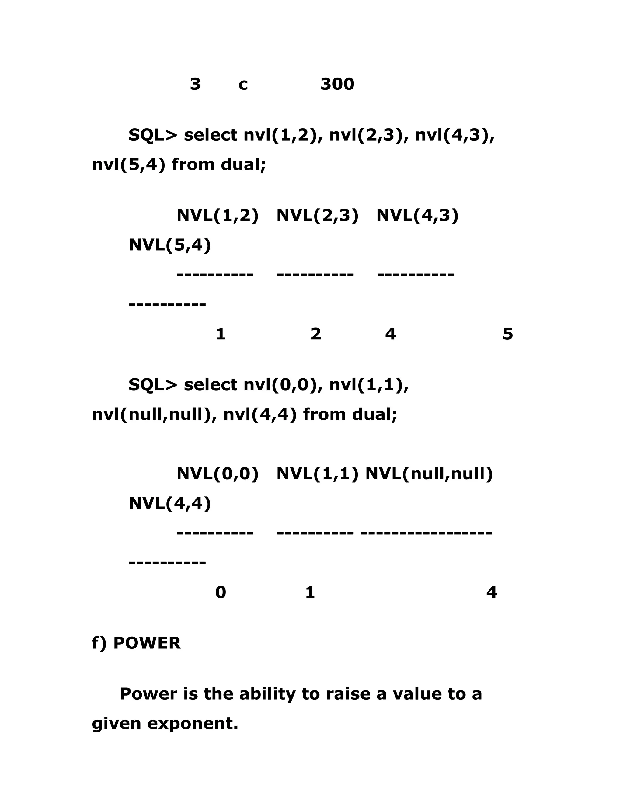 3 c 300
SQL> select nvl(1,2), nvl(2,3), nvl(4,3),
nvl(5,4) from dual;
NVL(1,2) NVL(2,3) NVL(4,3)
NVL(5,4)
---------- ---------- ----------
----------
1 2 4 5
SQL> select nvl(0,0), nvl(1,1),
nvl(null,null), nvl(4,4) from dual;
NVL(0,0) NVL(1,1) NVL(null,null)
NVL(4,4)
---------- ---------- -----------------
----------
0 1 4
f) POWER
Power is the ability to raise a value to a
given exponent.
 