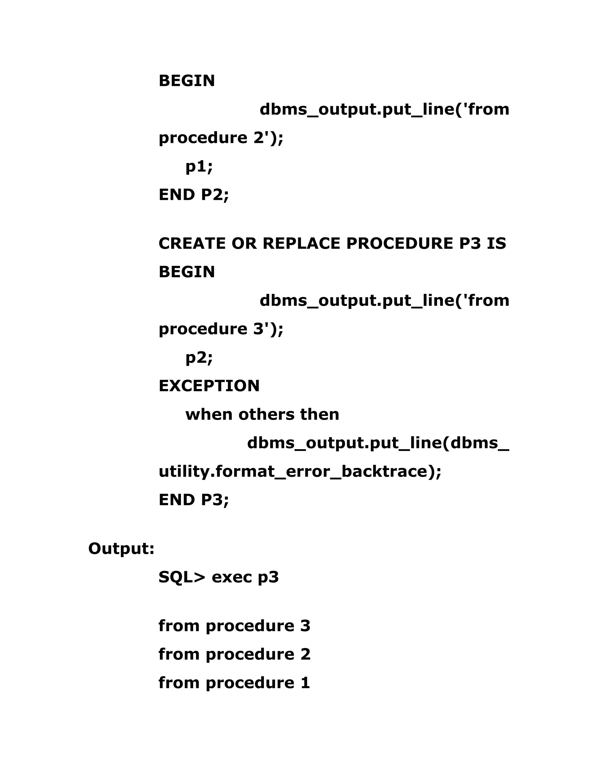 BEGIN
dbms_output.put_line('from
procedure 2');
p1;
END P2;
CREATE OR REPLACE PROCEDURE P3 IS
BEGIN
dbms_output.put_line('from
procedure 3');
p2;
EXCEPTION
when others then
dbms_output.put_line(dbms_
utility.format_error_backtrace);
END P3;
Output:
SQL> exec p3
from procedure 3
from procedure 2
from procedure 1
 