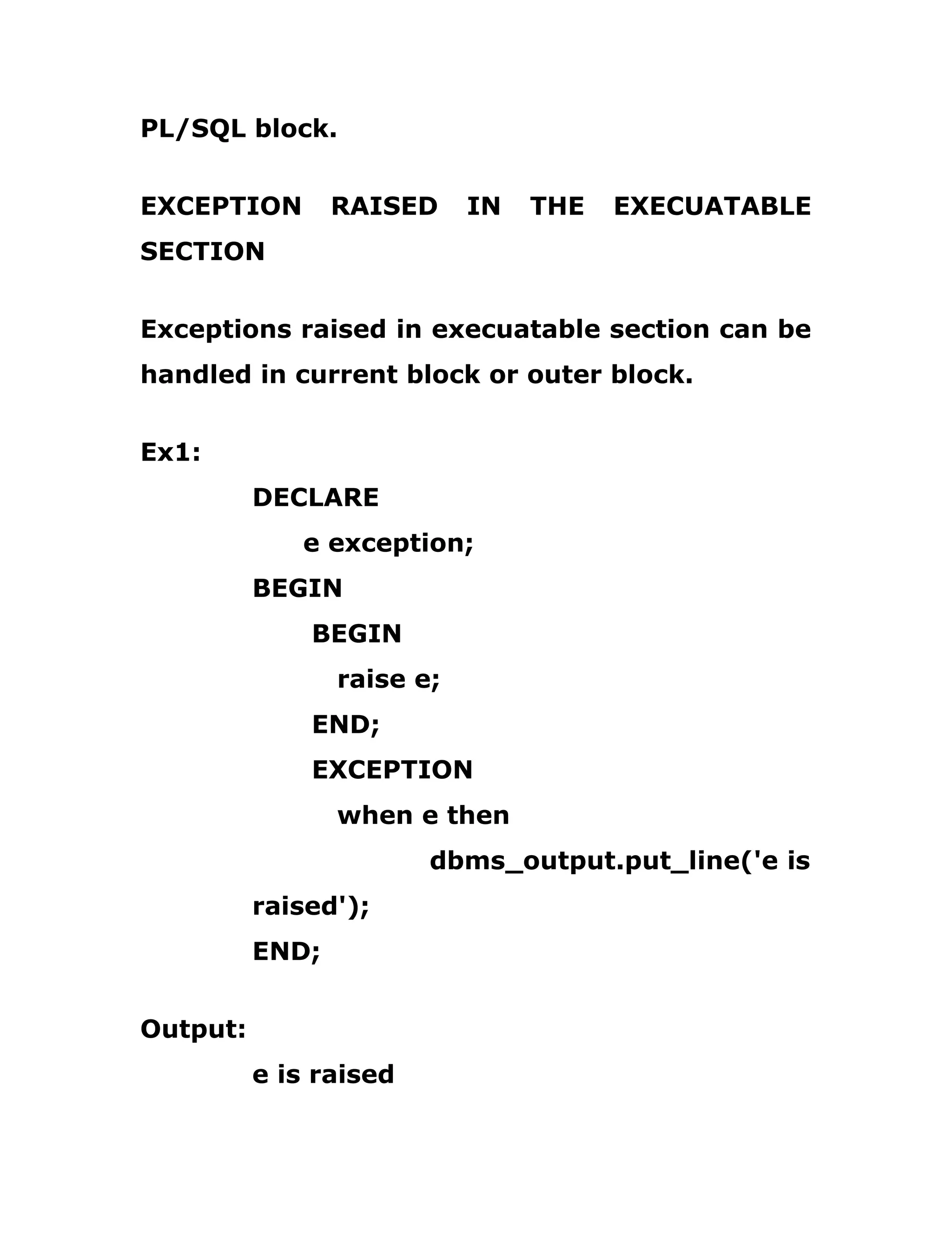 PL/SQL block.
EXCEPTION RAISED IN THE EXECUATABLE
SECTION
Exceptions raised in execuatable section can be
handled in current block or outer block.
Ex1:
DECLARE
e exception;
BEGIN
BEGIN
raise e;
END;
EXCEPTION
when e then
dbms_output.put_line('e is
raised');
END;
Output:
e is raised
 