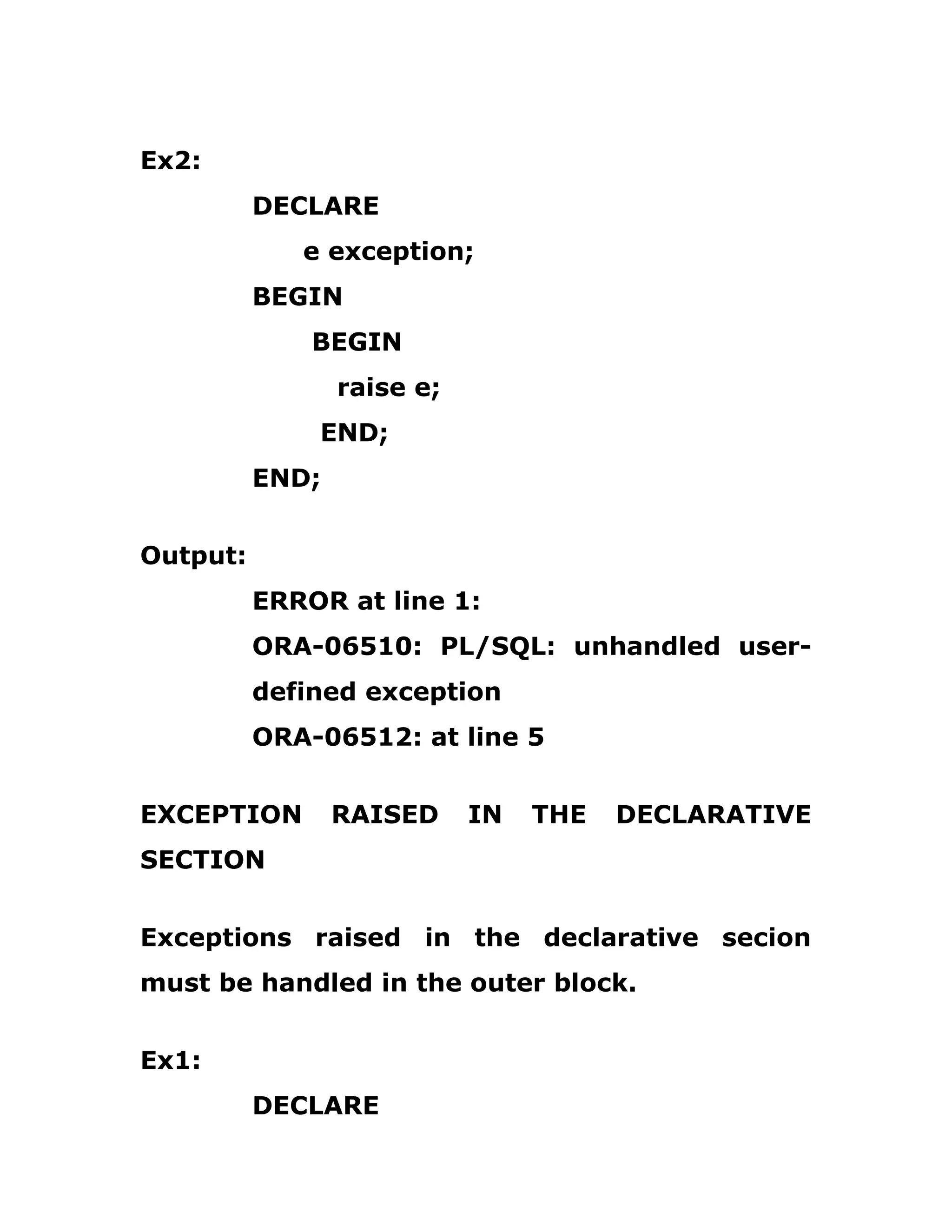Ex2:
DECLARE
e exception;
BEGIN
BEGIN
raise e;
END;
END;
Output:
ERROR at line 1:
ORA-06510: PL/SQL: unhandled user-
defined exception
ORA-06512: at line 5
EXCEPTION RAISED IN THE DECLARATIVE
SECTION
Exceptions raised in the declarative secion
must be handled in the outer block.
Ex1:
DECLARE
 