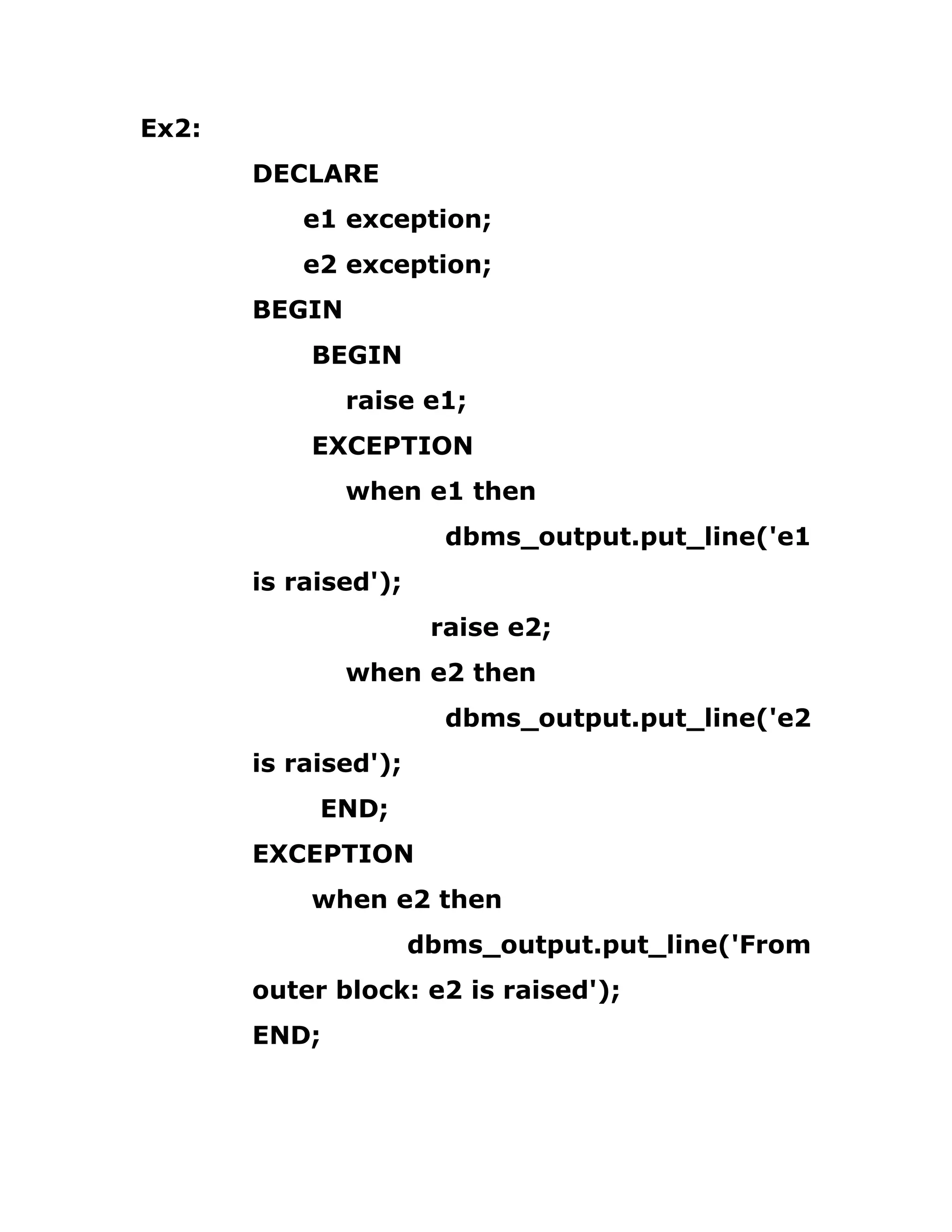 Ex2:
DECLARE
e1 exception;
e2 exception;
BEGIN
BEGIN
raise e1;
EXCEPTION
when e1 then
dbms_output.put_line('e1
is raised');
raise e2;
when e2 then
dbms_output.put_line('e2
is raised');
END;
EXCEPTION
when e2 then
dbms_output.put_line('From
outer block: e2 is raised');
END;
 