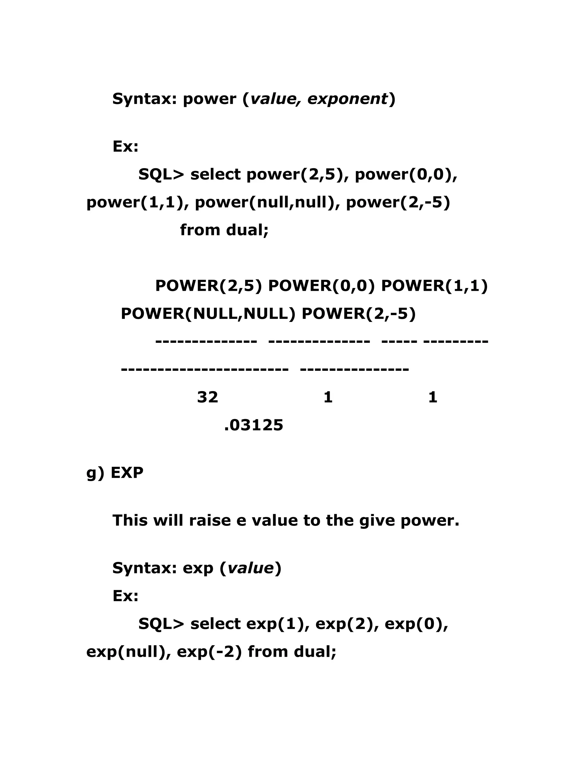 Syntax: power (value, exponent)
Ex:
SQL> select power(2,5), power(0,0),
power(1,1), power(null,null), power(2,-5)
from dual;
POWER(2,5) POWER(0,0) POWER(1,1)
POWER(NULL,NULL) POWER(2,-5)
-------------- -------------- ----- ---------
----------------------- ---------------
32 1 1
.03125
g) EXP
This will raise e value to the give power.
Syntax: exp (value)
Ex:
SQL> select exp(1), exp(2), exp(0),
exp(null), exp(-2) from dual;
 