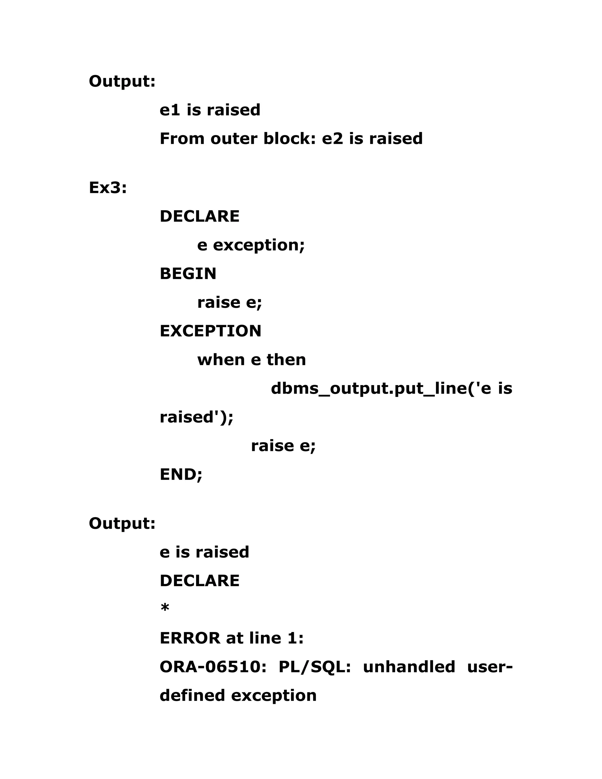 Output:
e1 is raised
From outer block: e2 is raised
Ex3:
DECLARE
e exception;
BEGIN
raise e;
EXCEPTION
when e then
dbms_output.put_line('e is
raised');
raise e;
END;
Output:
e is raised
DECLARE
*
ERROR at line 1:
ORA-06510: PL/SQL: unhandled user-
defined exception
 