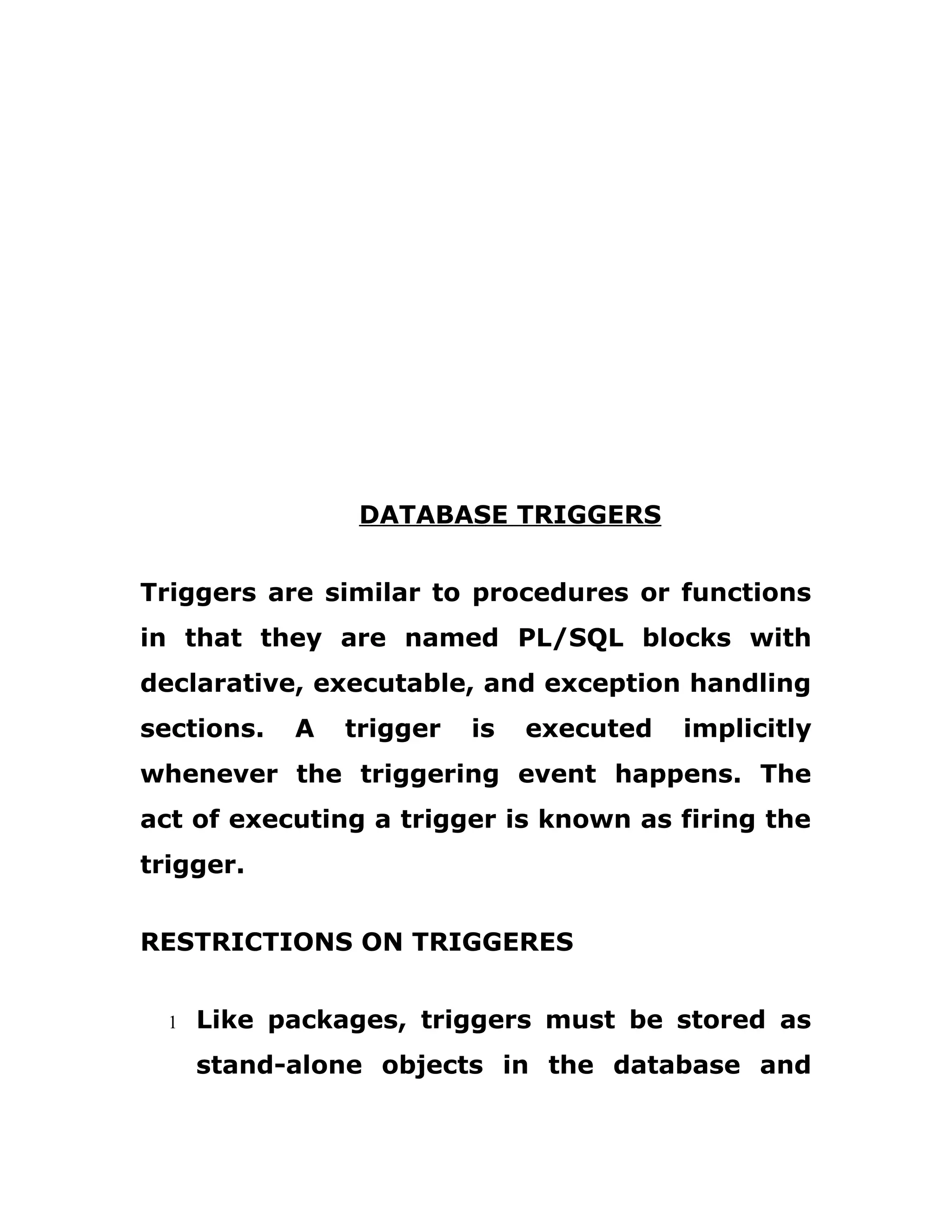 DATABASE TRIGGERS
Triggers are similar to procedures or functions
in that they are named PL/SQL blocks with
declarative, executable, and exception handling
sections. A trigger is executed implicitly
whenever the triggering event happens. The
act of executing a trigger is known as firing the
trigger.
RESTRICTIONS ON TRIGGERES
1 Like packages, triggers must be stored as
stand-alone objects in the database and
 