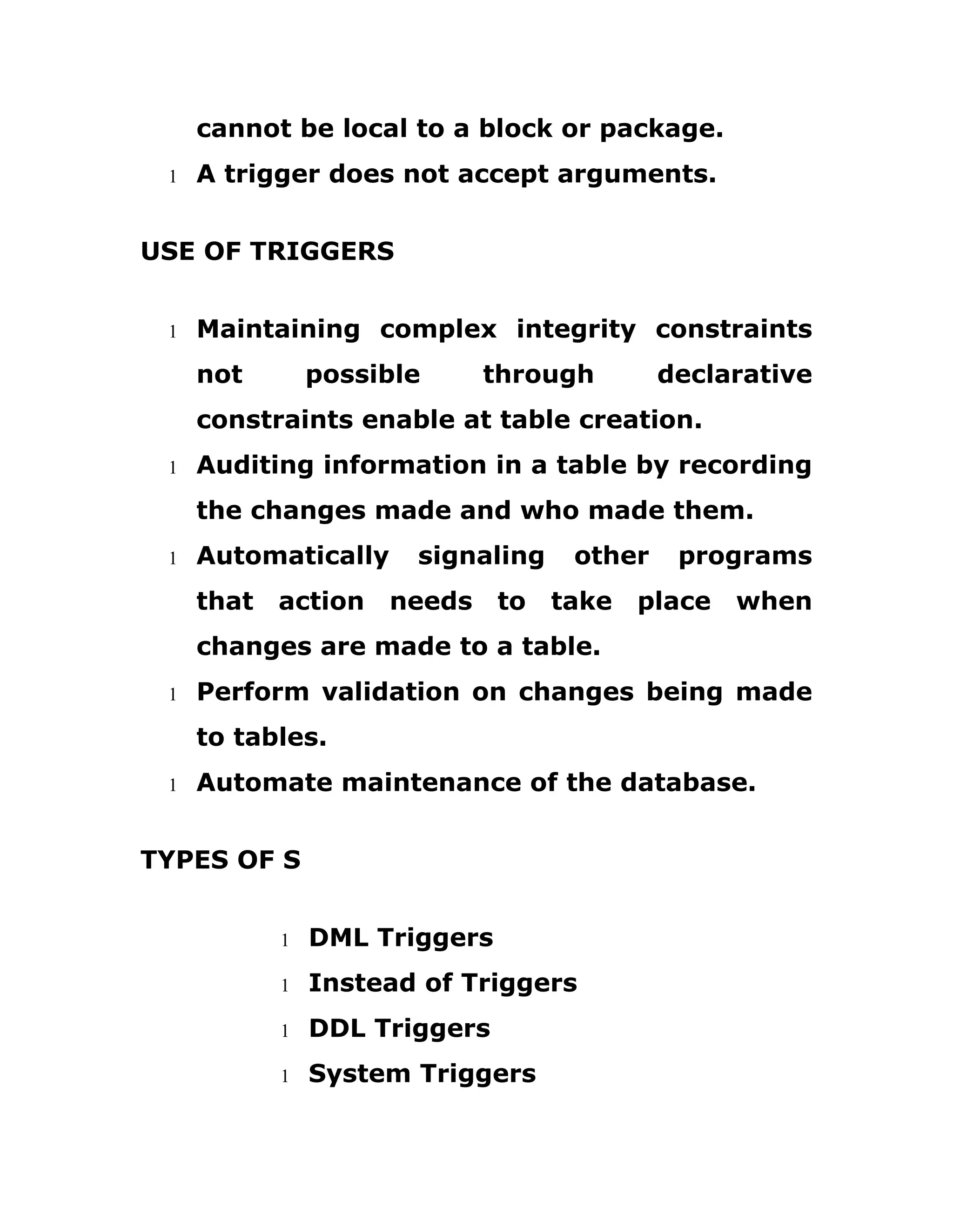 cannot be local to a block or package.
1 A trigger does not accept arguments.
USE OF TRIGGERS
1 Maintaining complex integrity constraints
not possible through declarative
constraints enable at table creation.
1 Auditing information in a table by recording
the changes made and who made them.
1 Automatically signaling other programs
that action needs to take place when
changes are made to a table.
1 Perform validation on changes being made
to tables.
1 Automate maintenance of the database.
TYPES OF S
1 DML Triggers
1 Instead of Triggers
1 DDL Triggers
1 System Triggers
 