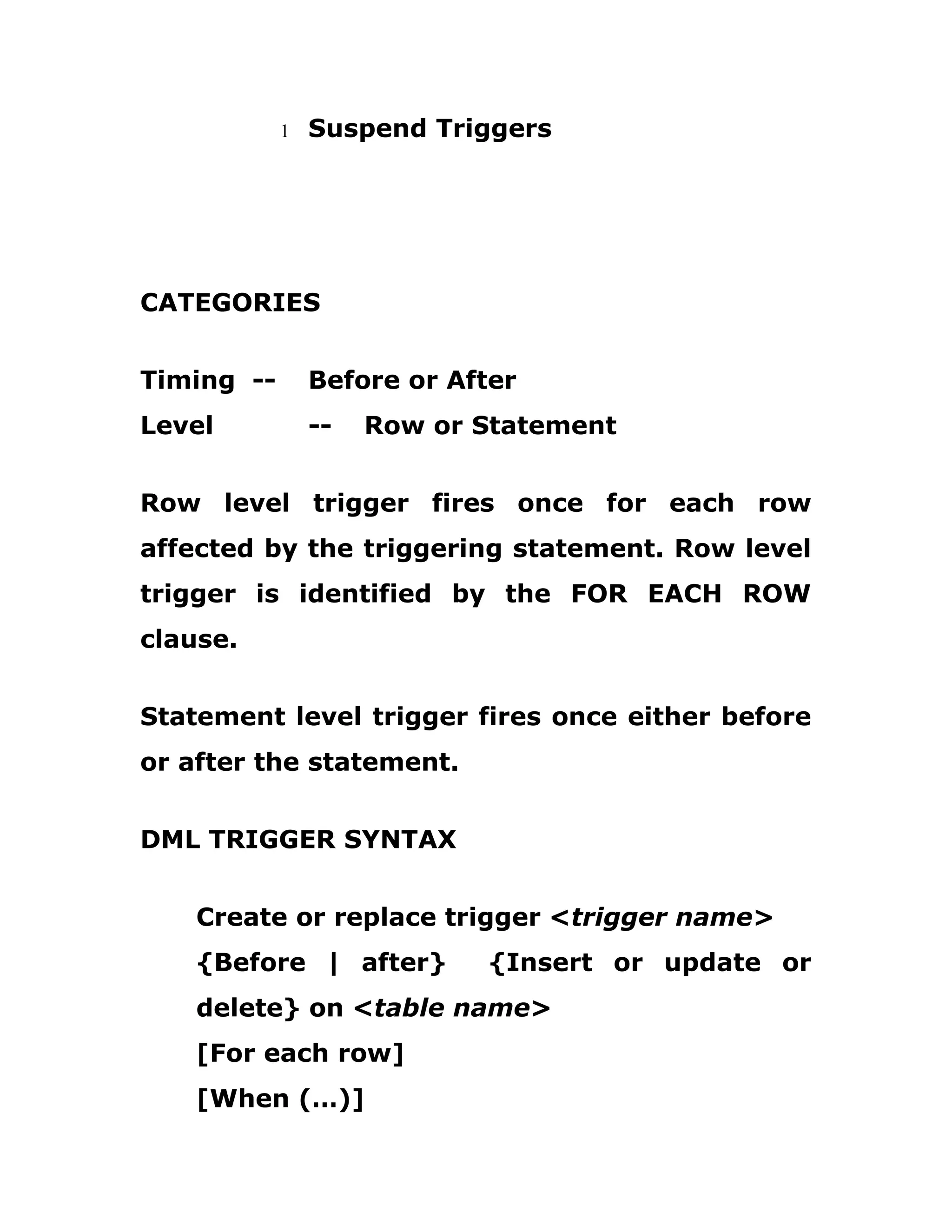 1 Suspend Triggers
CATEGORIES
Timing -- Before or After
Level -- Row or Statement
Row level trigger fires once for each row
affected by the triggering statement. Row level
trigger is identified by the FOR EACH ROW
clause.
Statement level trigger fires once either before
or after the statement.
DML TRIGGER SYNTAX
Create or replace trigger <trigger name>
{Before | after} {Insert or update or
delete} on <table name>
[For each row]
[When (…)]
 