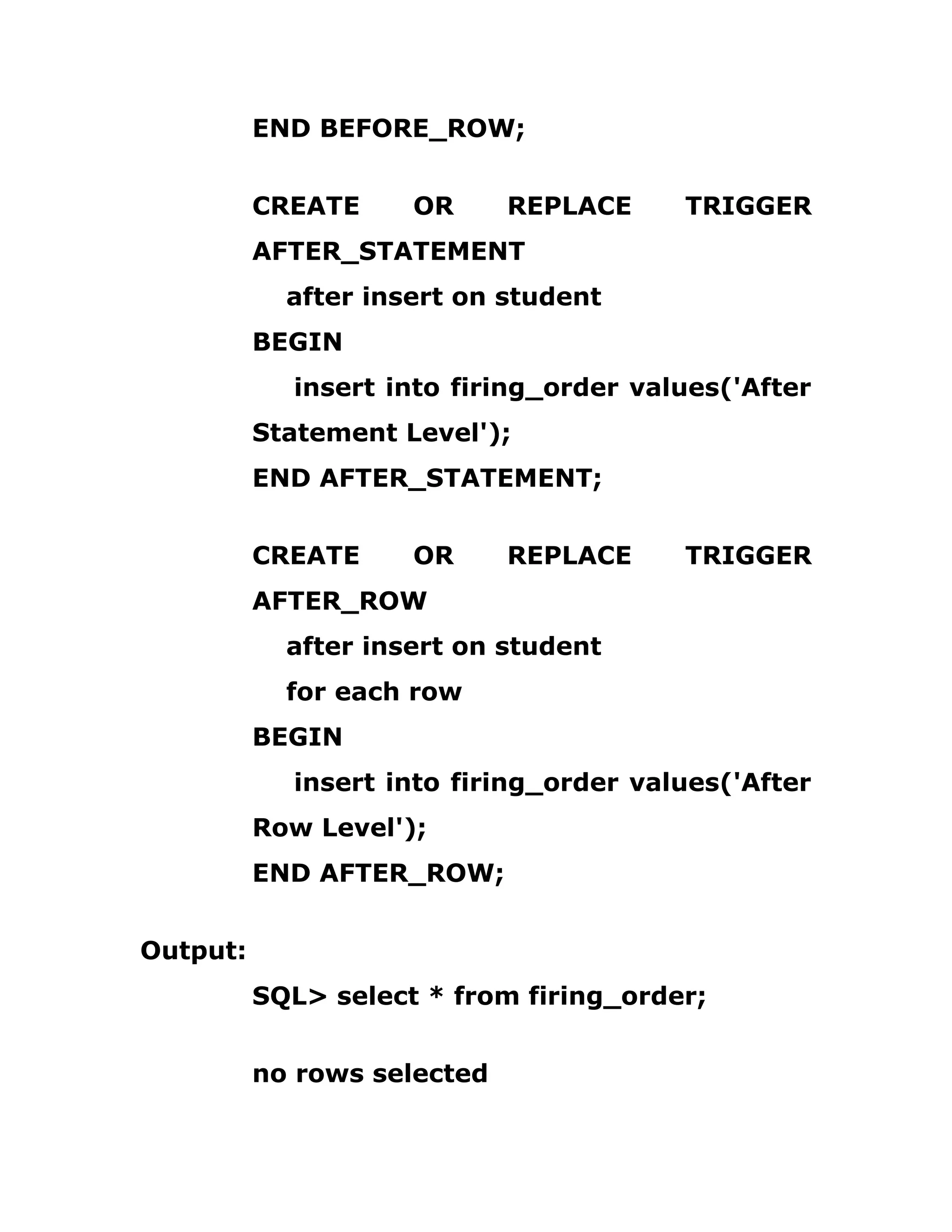 END BEFORE_ROW;
CREATE OR REPLACE TRIGGER
AFTER_STATEMENT
after insert on student
BEGIN
insert into firing_order values('After
Statement Level');
END AFTER_STATEMENT;
CREATE OR REPLACE TRIGGER
AFTER_ROW
after insert on student
for each row
BEGIN
insert into firing_order values('After
Row Level');
END AFTER_ROW;
Output:
SQL> select * from firing_order;
no rows selected
 