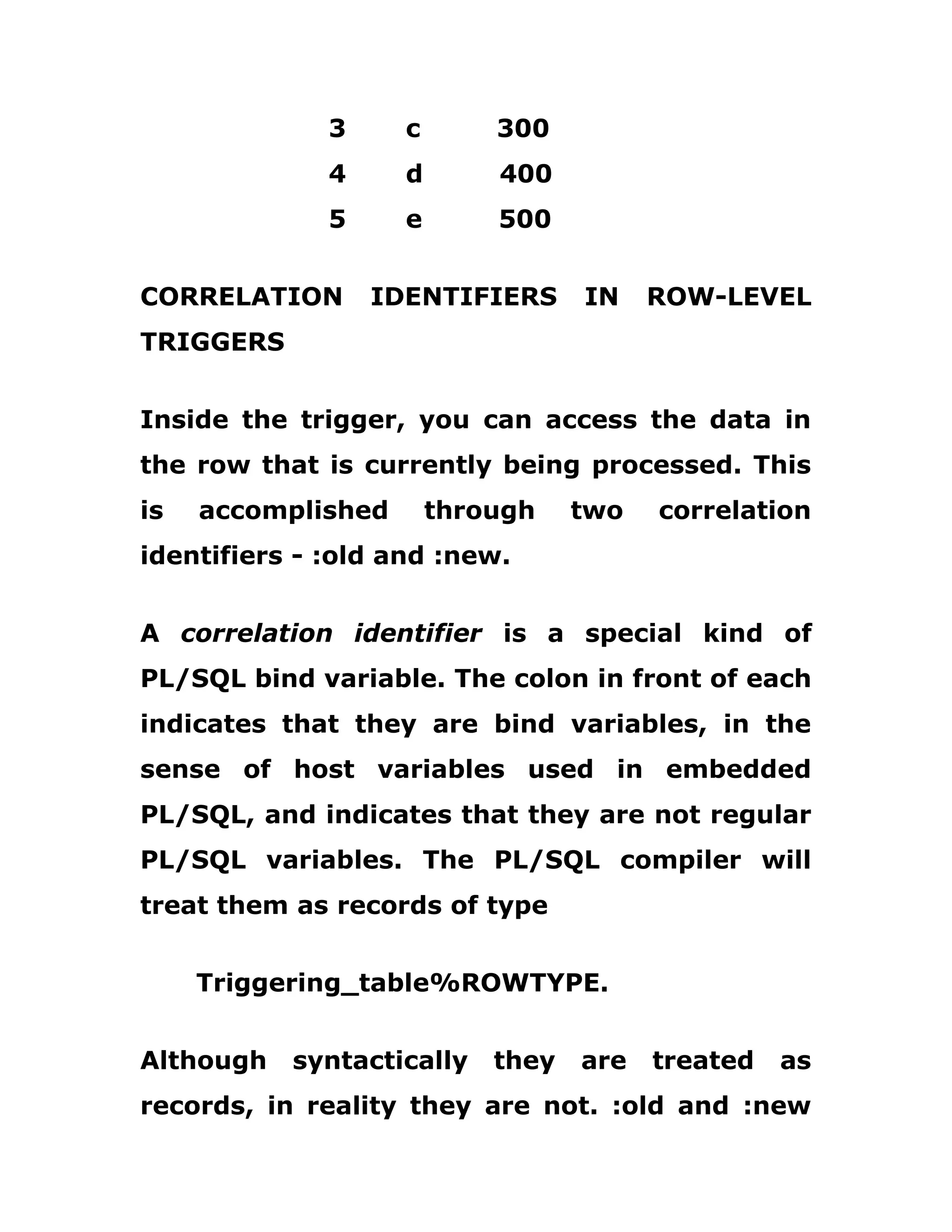 3 c 300
4 d 400
5 e 500
CORRELATION IDENTIFIERS IN ROW-LEVEL
TRIGGERS
Inside the trigger, you can access the data in
the row that is currently being processed. This
is accomplished through two correlation
identifiers - :old and :new.
A correlation identifier is a special kind of
PL/SQL bind variable. The colon in front of each
indicates that they are bind variables, in the
sense of host variables used in embedded
PL/SQL, and indicates that they are not regular
PL/SQL variables. The PL/SQL compiler will
treat them as records of type
Triggering_table%ROWTYPE.
Although syntactically they are treated as
records, in reality they are not. :old and :new
 