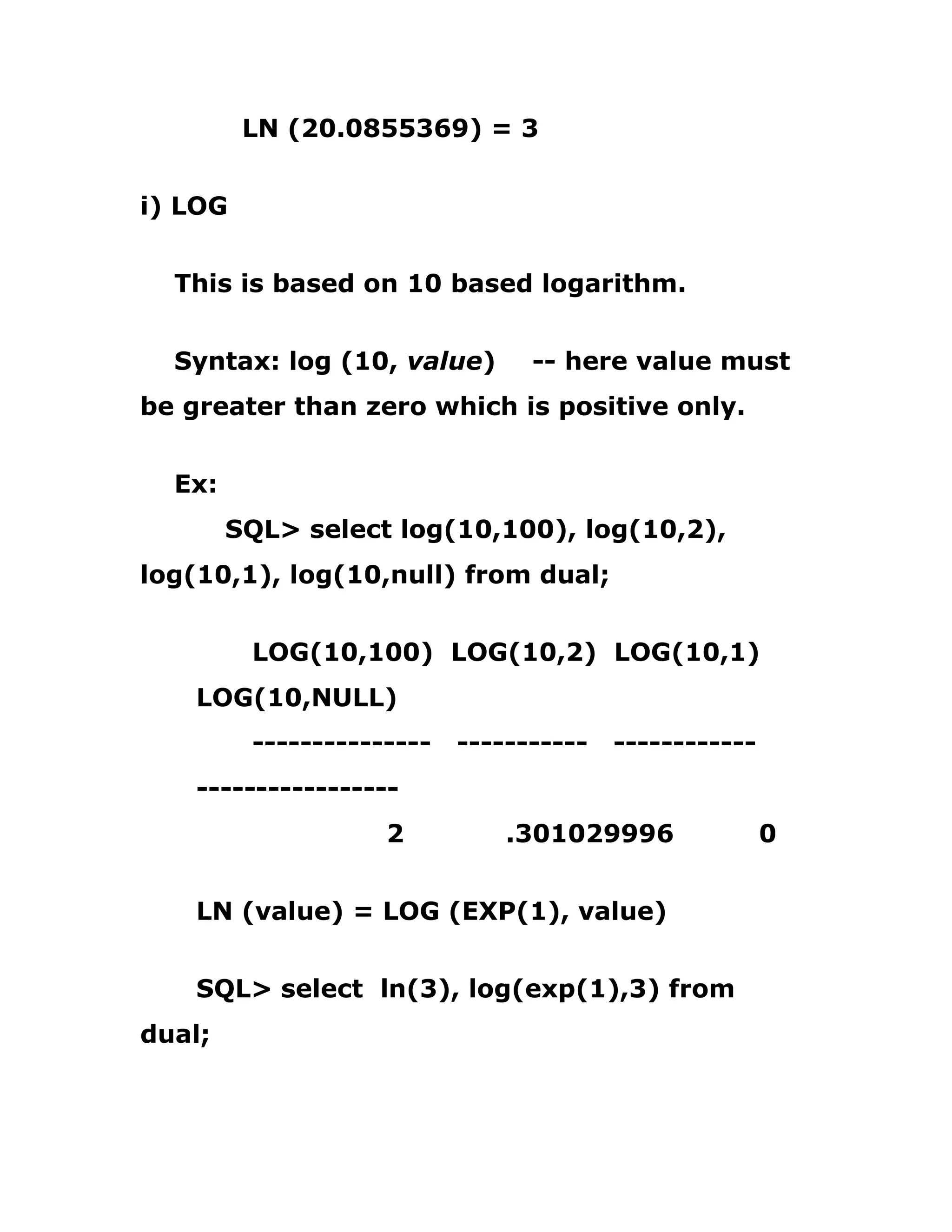 LN (20.0855369) = 3
i) LOG
This is based on 10 based logarithm.
Syntax: log (10, value) -- here value must
be greater than zero which is positive only.
Ex:
SQL> select log(10,100), log(10,2),
log(10,1), log(10,null) from dual;
LOG(10,100) LOG(10,2) LOG(10,1)
LOG(10,NULL)
--------------- ----------- ------------
-----------------
2 .301029996 0
LN (value) = LOG (EXP(1), value)
SQL> select ln(3), log(exp(1),3) from
dual;
 