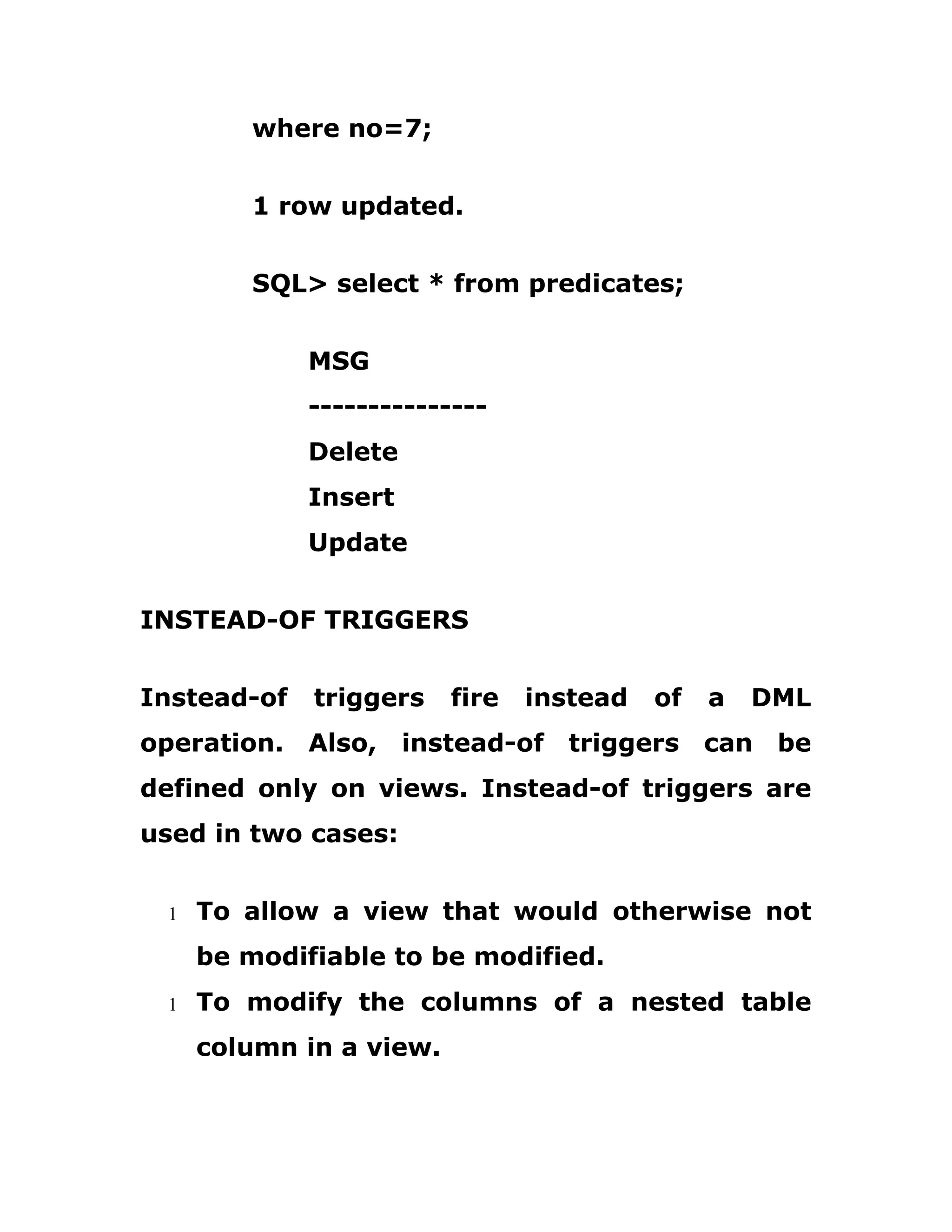 where no=7;
1 row updated.
SQL> select * from predicates;
MSG
---------------
Delete
Insert
Update
INSTEAD-OF TRIGGERS
Instead-of triggers fire instead of a DML
operation. Also, instead-of triggers can be
defined only on views. Instead-of triggers are
used in two cases:
1 To allow a view that would otherwise not
be modifiable to be modified.
1 To modify the columns of a nested table
column in a view.
 