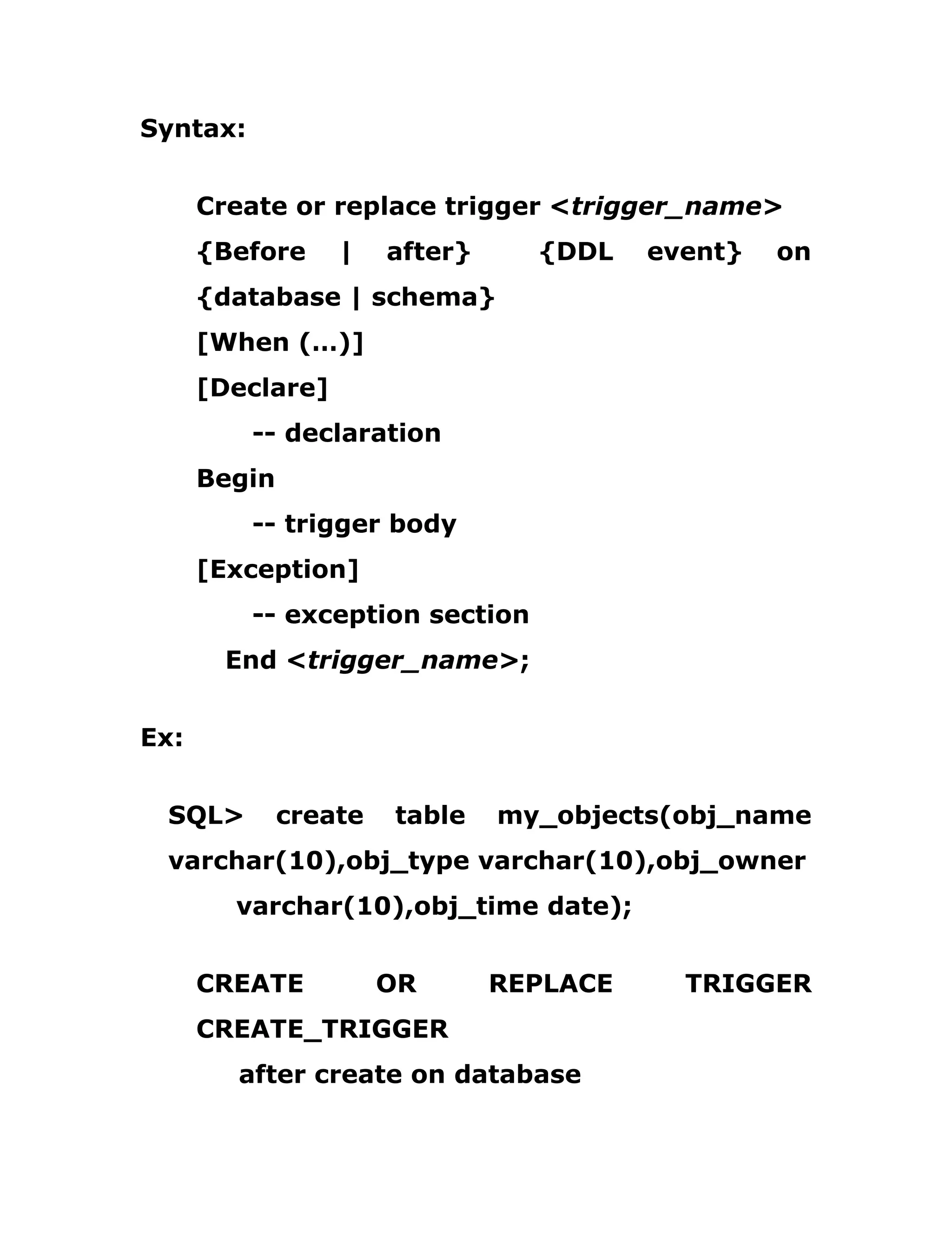 Syntax:
Create or replace trigger <trigger_name>
{Before | after} {DDL event} on
{database | schema}
[When (…)]
[Declare]
-- declaration
Begin
-- trigger body
[Exception]
-- exception section
End <trigger_name>;
Ex:
SQL> create table my_objects(obj_name
varchar(10),obj_type varchar(10),obj_owner
varchar(10),obj_time date);
CREATE OR REPLACE TRIGGER
CREATE_TRIGGER
after create on database
 
