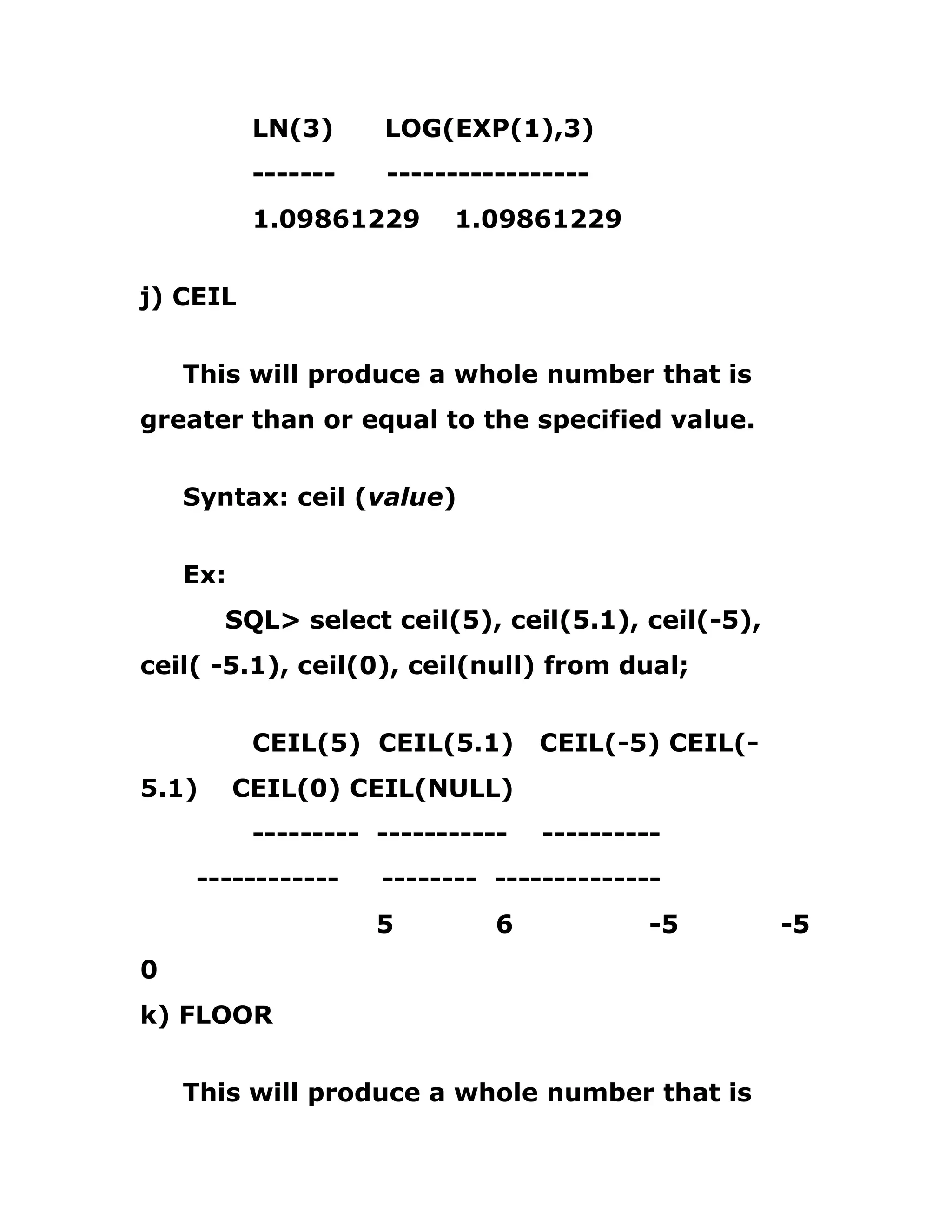 LN(3) LOG(EXP(1),3)
------- -----------------
1.09861229 1.09861229
j) CEIL
This will produce a whole number that is
greater than or equal to the specified value.
Syntax: ceil (value)
Ex:
SQL> select ceil(5), ceil(5.1), ceil(-5),
ceil( -5.1), ceil(0), ceil(null) from dual;
CEIL(5) CEIL(5.1) CEIL(-5) CEIL(-
5.1) CEIL(0) CEIL(NULL)
--------- ----------- ----------
------------ -------- --------------
5 6 -5 -5
0
k) FLOOR
This will produce a whole number that is
 