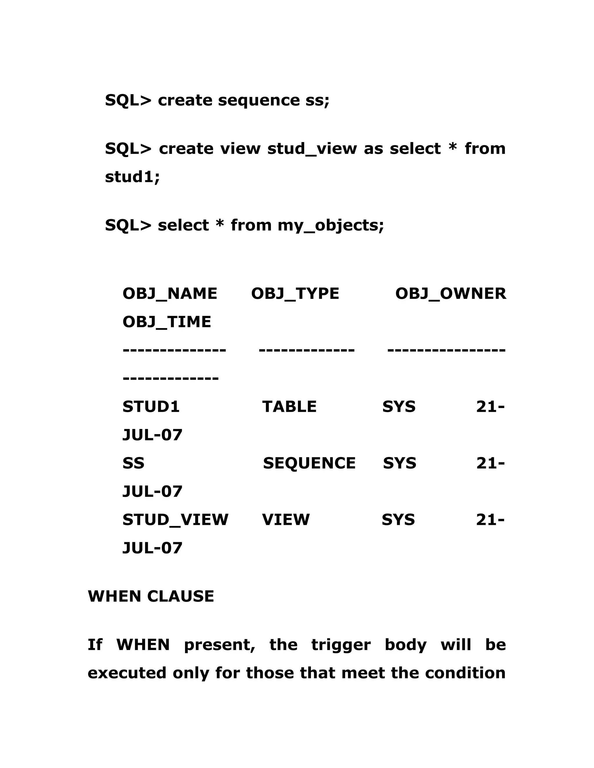 SQL> create sequence ss;
SQL> create view stud_view as select * from
stud1;
SQL> select * from my_objects;
OBJ_NAME OBJ_TYPE OBJ_OWNER
OBJ_TIME
-------------- ------------- ----------------
-------------
STUD1 TABLE SYS 21-
JUL-07
SS SEQUENCE SYS 21-
JUL-07
STUD_VIEW VIEW SYS 21-
JUL-07
WHEN CLAUSE
If WHEN present, the trigger body will be
executed only for those that meet the condition
 