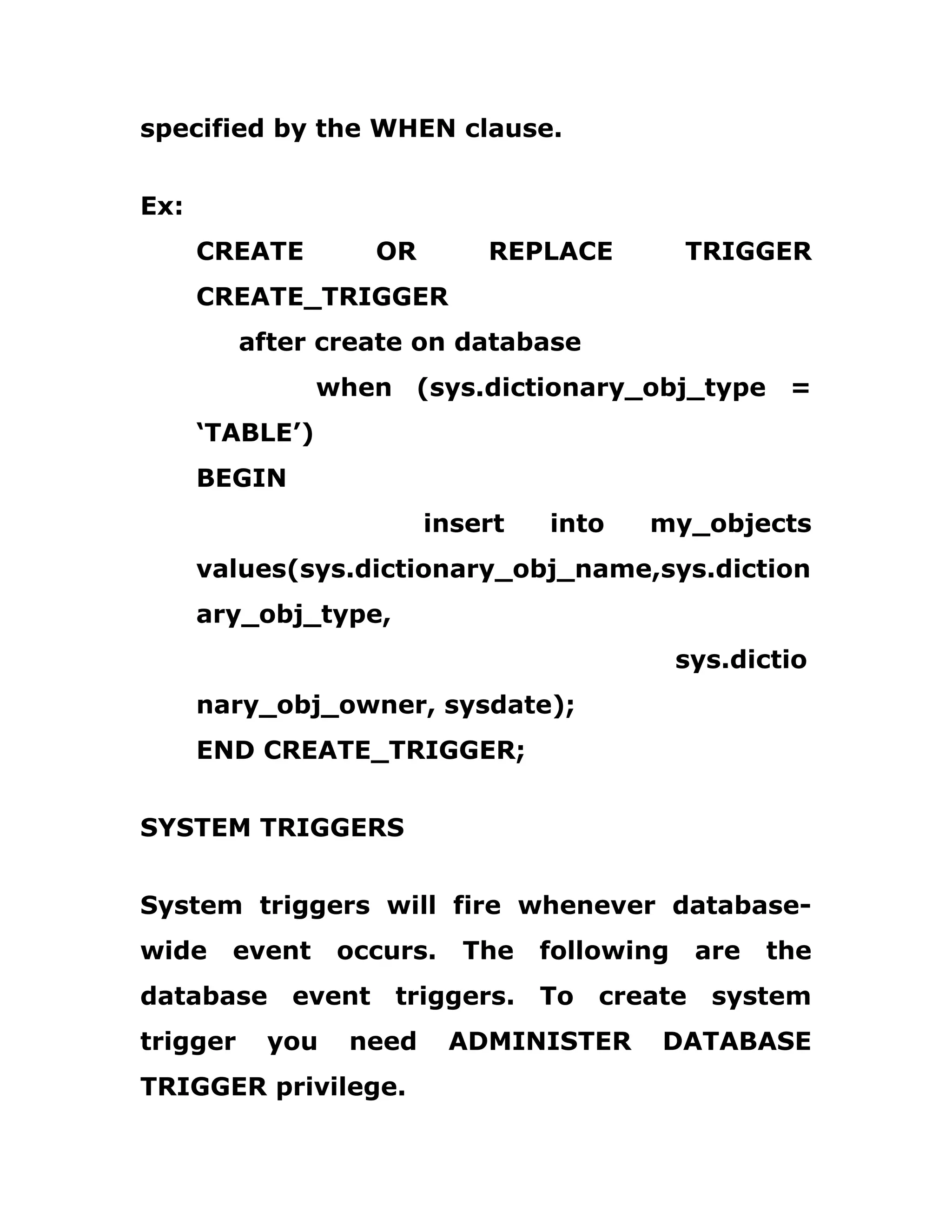 specified by the WHEN clause.
Ex:
CREATE OR REPLACE TRIGGER
CREATE_TRIGGER
after create on database
when (sys.dictionary_obj_type =
‘TABLE’)
BEGIN
insert into my_objects
values(sys.dictionary_obj_name,sys.diction
ary_obj_type,
sys.dictio
nary_obj_owner, sysdate);
END CREATE_TRIGGER;
SYSTEM TRIGGERS
System triggers will fire whenever database-
wide event occurs. The following are the
database event triggers. To create system
trigger you need ADMINISTER DATABASE
TRIGGER privilege.
 