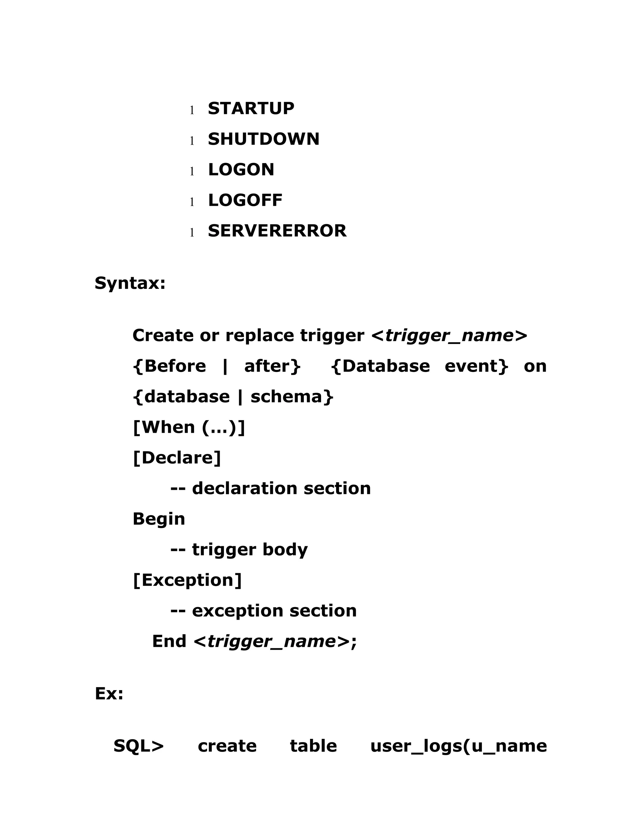 1 STARTUP
1 SHUTDOWN
1 LOGON
1 LOGOFF
1 SERVERERROR
Syntax:
Create or replace trigger <trigger_name>
{Before | after} {Database event} on
{database | schema}
[When (…)]
[Declare]
-- declaration section
Begin
-- trigger body
[Exception]
-- exception section
End <trigger_name>;
Ex:
SQL> create table user_logs(u_name
 