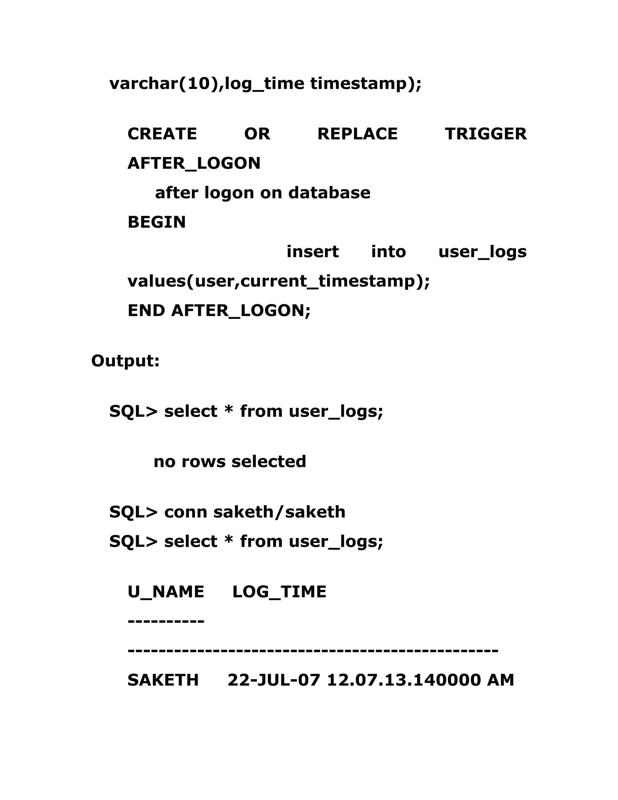 varchar(10),log_time timestamp);
CREATE OR REPLACE TRIGGER
AFTER_LOGON
after logon on database
BEGIN
insert into user_logs
values(user,current_timestamp);
END AFTER_LOGON;
Output:
SQL> select * from user_logs;
no rows selected
SQL> conn saketh/saketh
SQL> select * from user_logs;
U_NAME LOG_TIME
----------
------------------------------------------------
SAKETH 22-JUL-07 12.07.13.140000 AM
 