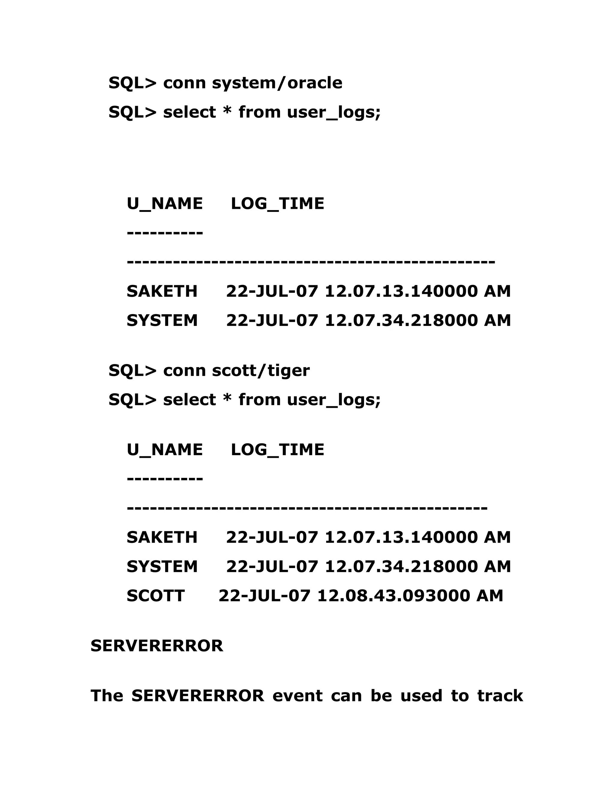 SQL> conn system/oracle
SQL> select * from user_logs;
U_NAME LOG_TIME
----------
------------------------------------------------
SAKETH 22-JUL-07 12.07.13.140000 AM
SYSTEM 22-JUL-07 12.07.34.218000 AM
SQL> conn scott/tiger
SQL> select * from user_logs;
U_NAME LOG_TIME
----------
-----------------------------------------------
SAKETH 22-JUL-07 12.07.13.140000 AM
SYSTEM 22-JUL-07 12.07.34.218000 AM
SCOTT 22-JUL-07 12.08.43.093000 AM
SERVERERROR
The SERVERERROR event can be used to track
 
