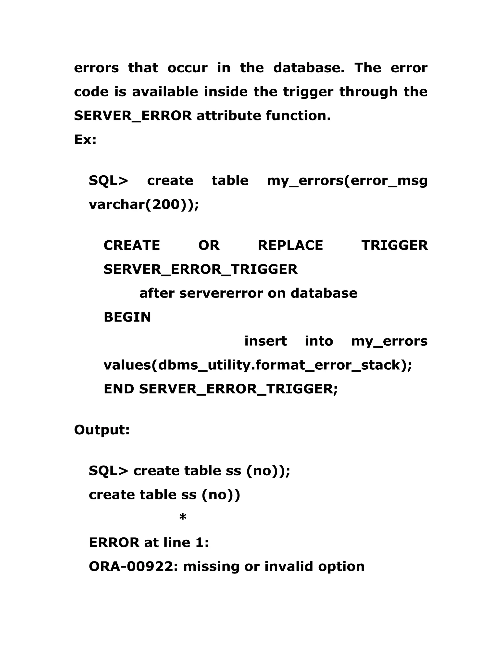 errors that occur in the database. The error
code is available inside the trigger through the
SERVER_ERROR attribute function.
Ex:
SQL> create table my_errors(error_msg
varchar(200));
CREATE OR REPLACE TRIGGER
SERVER_ERROR_TRIGGER
after servererror on database
BEGIN
insert into my_errors
values(dbms_utility.format_error_stack);
END SERVER_ERROR_TRIGGER;
Output:
SQL> create table ss (no));
create table ss (no))
*
ERROR at line 1:
ORA-00922: missing or invalid option
 