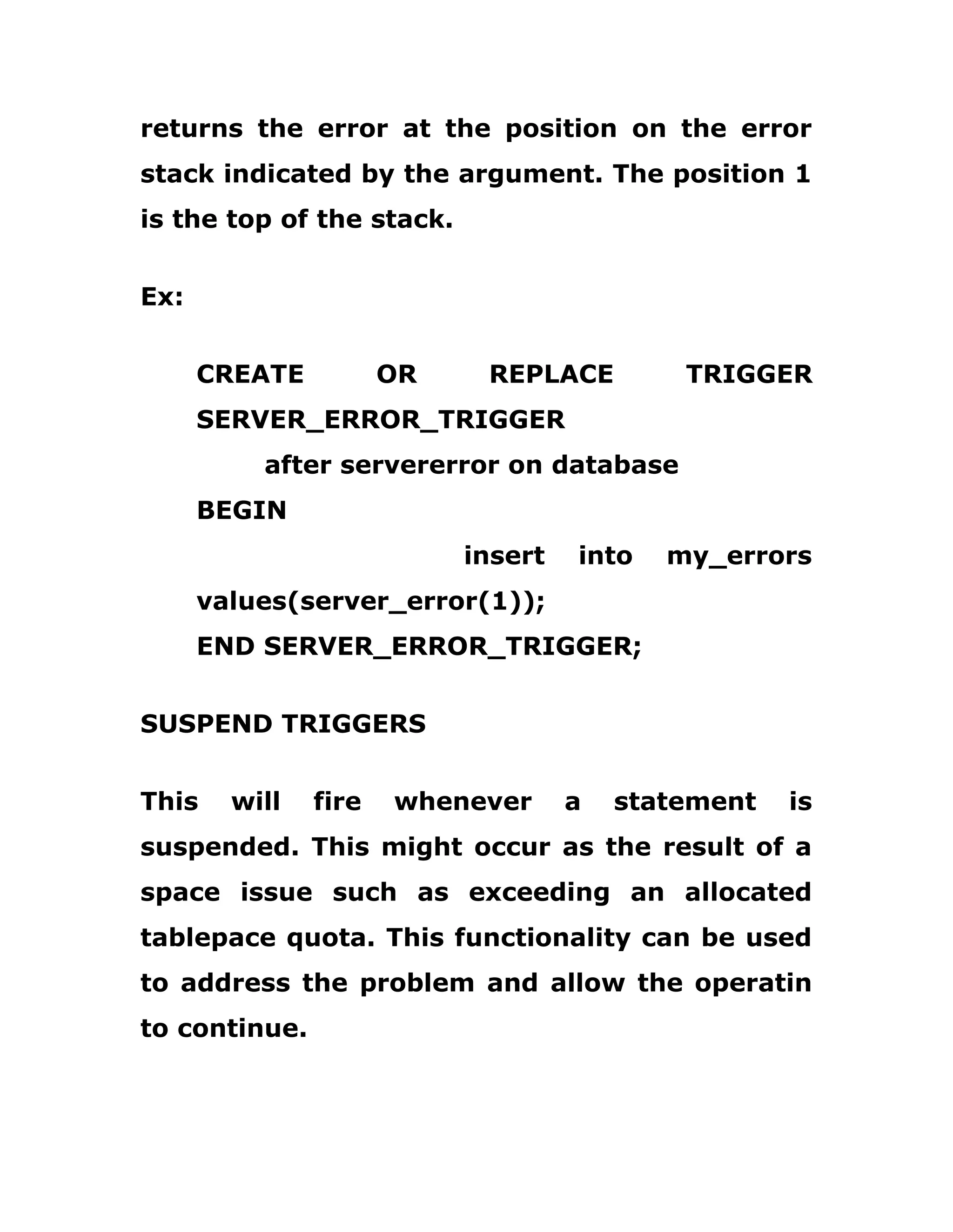 returns the error at the position on the error
stack indicated by the argument. The position 1
is the top of the stack.
Ex:
CREATE OR REPLACE TRIGGER
SERVER_ERROR_TRIGGER
after servererror on database
BEGIN
insert into my_errors
values(server_error(1));
END SERVER_ERROR_TRIGGER;
SUSPEND TRIGGERS
This will fire whenever a statement is
suspended. This might occur as the result of a
space issue such as exceeding an allocated
tablepace quota. This functionality can be used
to address the problem and allow the operatin
to continue.
 