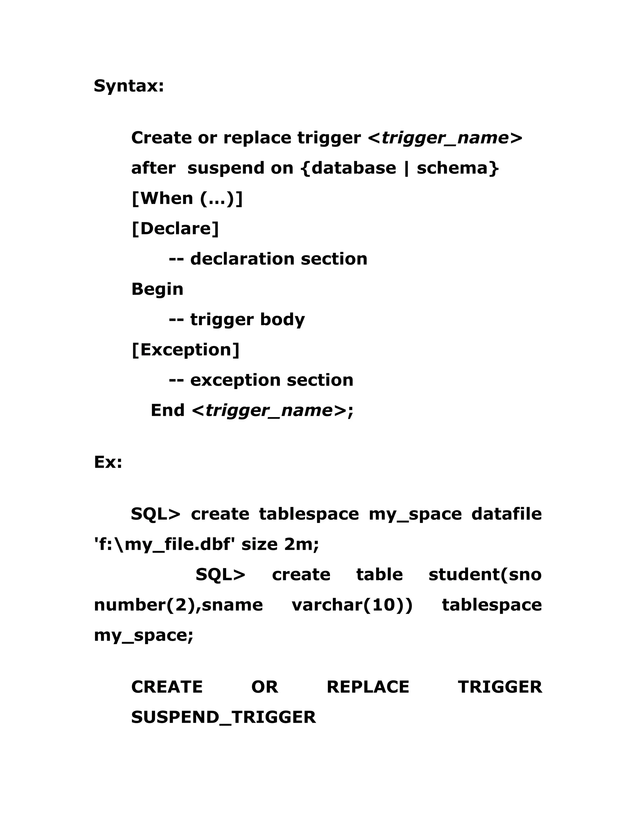 Syntax:
Create or replace trigger <trigger_name>
after suspend on {database | schema}
[When (…)]
[Declare]
-- declaration section
Begin
-- trigger body
[Exception]
-- exception section
End <trigger_name>;
Ex:
SQL> create tablespace my_space datafile
'f:my_file.dbf' size 2m;
SQL> create table student(sno
number(2),sname varchar(10)) tablespace
my_space;
CREATE OR REPLACE TRIGGER
SUSPEND_TRIGGER
 