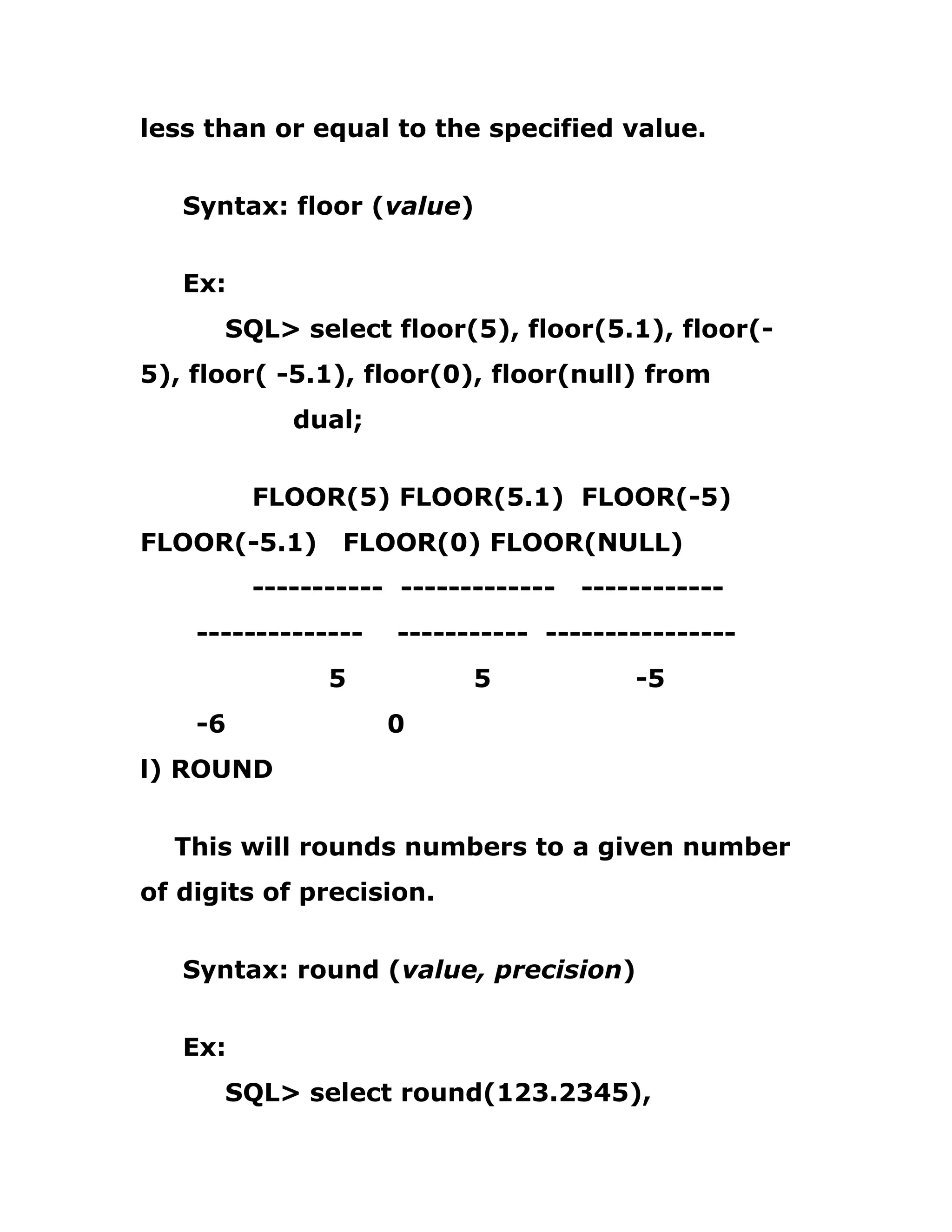 less than or equal to the specified value.
Syntax: floor (value)
Ex:
SQL> select floor(5), floor(5.1), floor(-
5), floor( -5.1), floor(0), floor(null) from
dual;
FLOOR(5) FLOOR(5.1) FLOOR(-5)
FLOOR(-5.1) FLOOR(0) FLOOR(NULL)
----------- ------------- ------------
-------------- ----------- ----------------
5 5 -5
-6 0
l) ROUND
This will rounds numbers to a given number
of digits of precision.
Syntax: round (value, precision)
Ex:
SQL> select round(123.2345),
 