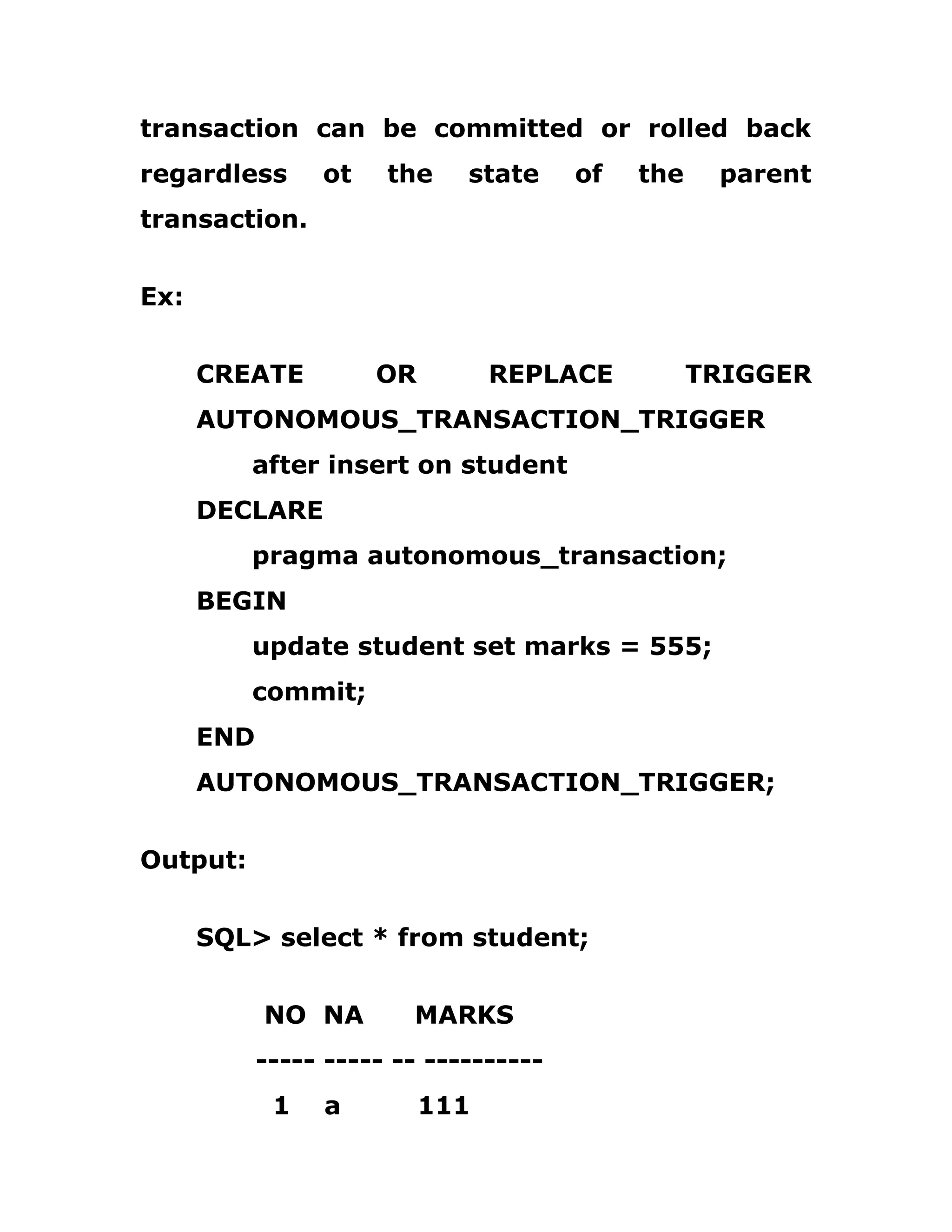 transaction can be committed or rolled back
regardless ot the state of the parent
transaction.
Ex:
CREATE OR REPLACE TRIGGER
AUTONOMOUS_TRANSACTION_TRIGGER
after insert on student
DECLARE
pragma autonomous_transaction;
BEGIN
update student set marks = 555;
commit;
END
AUTONOMOUS_TRANSACTION_TRIGGER;
Output:
SQL> select * from student;
NO NA MARKS
----- ----- -- ----------
1 a 111
 