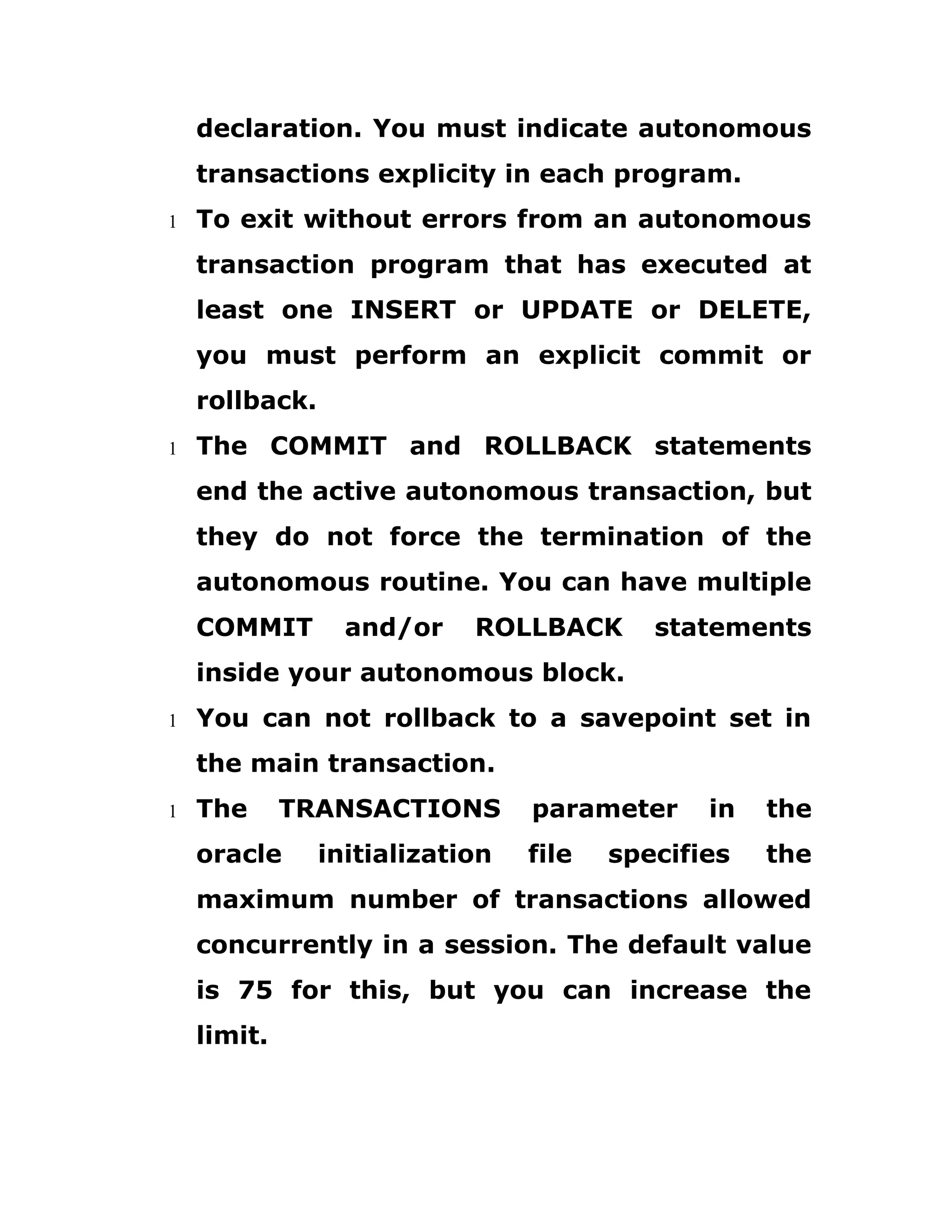 declaration. You must indicate autonomous
transactions explicity in each program.
1 To exit without errors from an autonomous
transaction program that has executed at
least one INSERT or UPDATE or DELETE,
you must perform an explicit commit or
rollback.
1 The COMMIT and ROLLBACK statements
end the active autonomous transaction, but
they do not force the termination of the
autonomous routine. You can have multiple
COMMIT and/or ROLLBACK statements
inside your autonomous block.
1 You can not rollback to a savepoint set in
the main transaction.
1 The TRANSACTIONS parameter in the
oracle initialization file specifies the
maximum number of transactions allowed
concurrently in a session. The default value
is 75 for this, but you can increase the
limit.
 