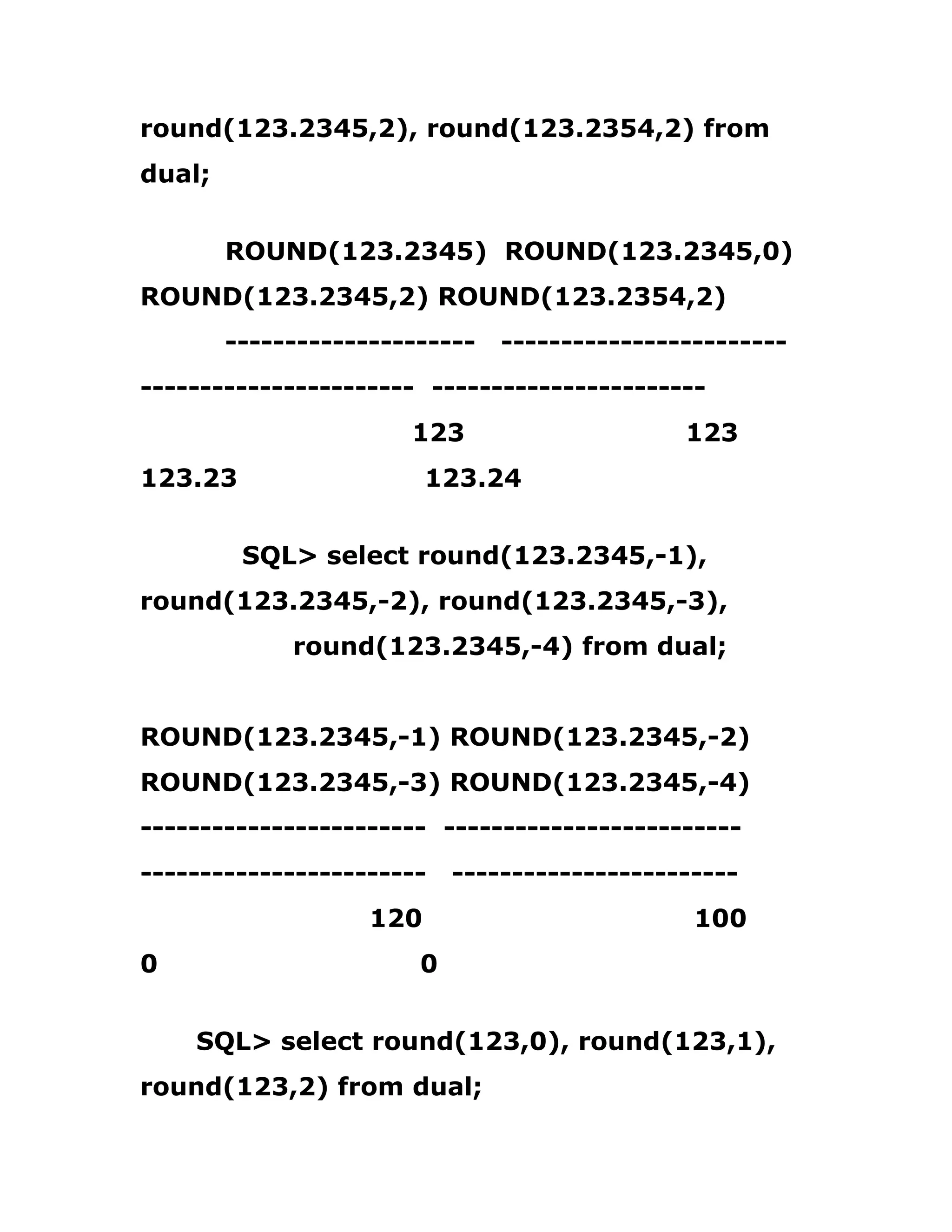 round(123.2345,2), round(123.2354,2) from
dual;
ROUND(123.2345) ROUND(123.2345,0)
ROUND(123.2345,2) ROUND(123.2354,2)
--------------------- ------------------------
----------------------- -----------------------
123 123
123.23 123.24
SQL> select round(123.2345,-1),
round(123.2345,-2), round(123.2345,-3),
round(123.2345,-4) from dual;
ROUND(123.2345,-1) ROUND(123.2345,-2)
ROUND(123.2345,-3) ROUND(123.2345,-4)
------------------------ -------------------------
------------------------ ------------------------
120 100
0 0
SQL> select round(123,0), round(123,1),
round(123,2) from dual;
 