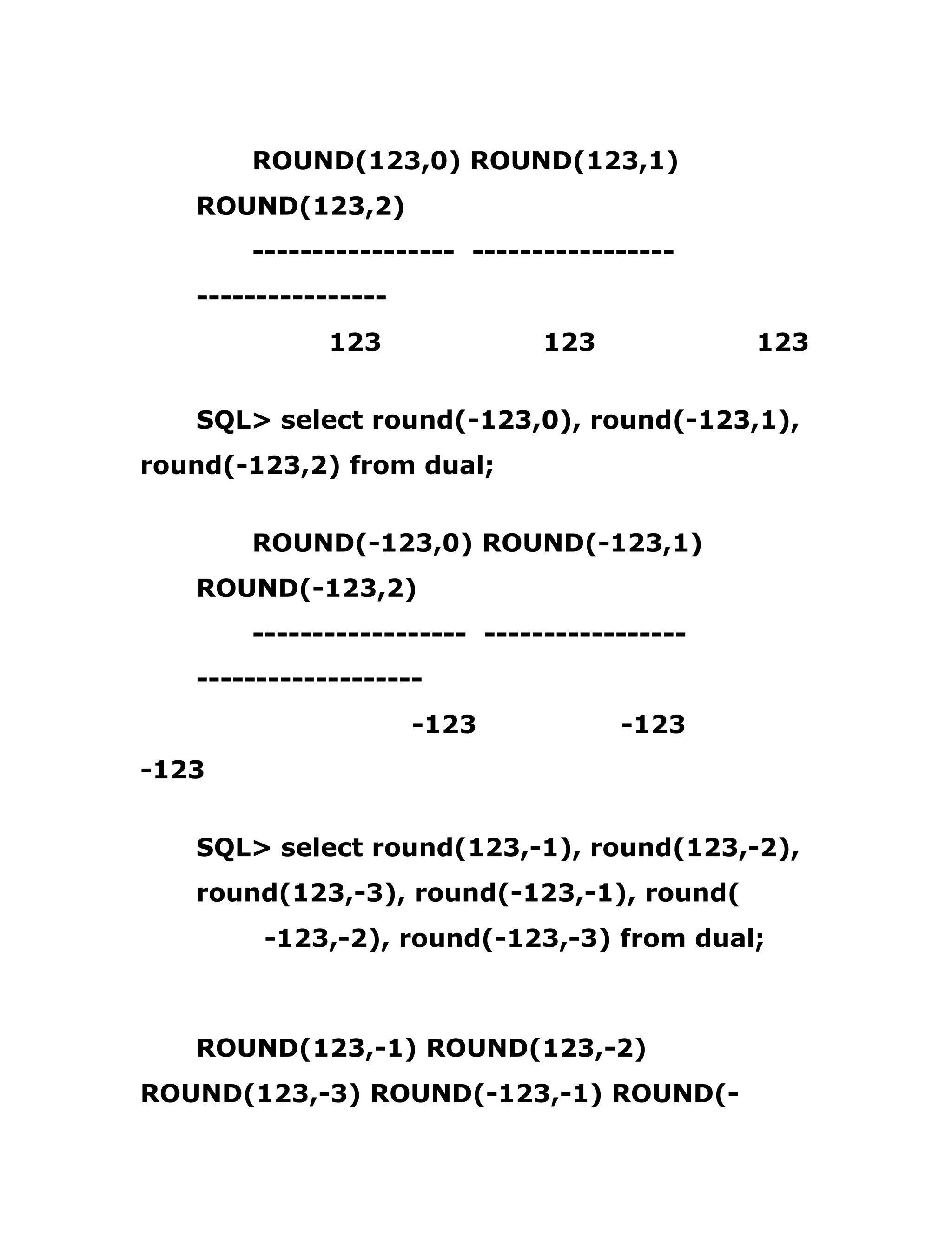 ROUND(123,0) ROUND(123,1)
ROUND(123,2)
----------------- -----------------
----------------
123 123 123
SQL> select round(-123,0), round(-123,1),
round(-123,2) from dual;
ROUND(-123,0) ROUND(-123,1)
ROUND(-123,2)
------------------ -----------------
-------------------
-123 -123
-123
SQL> select round(123,-1), round(123,-2),
round(123,-3), round(-123,-1), round(
-123,-2), round(-123,-3) from dual;
ROUND(123,-1) ROUND(123,-2)
ROUND(123,-3) ROUND(-123,-1) ROUND(-
 
