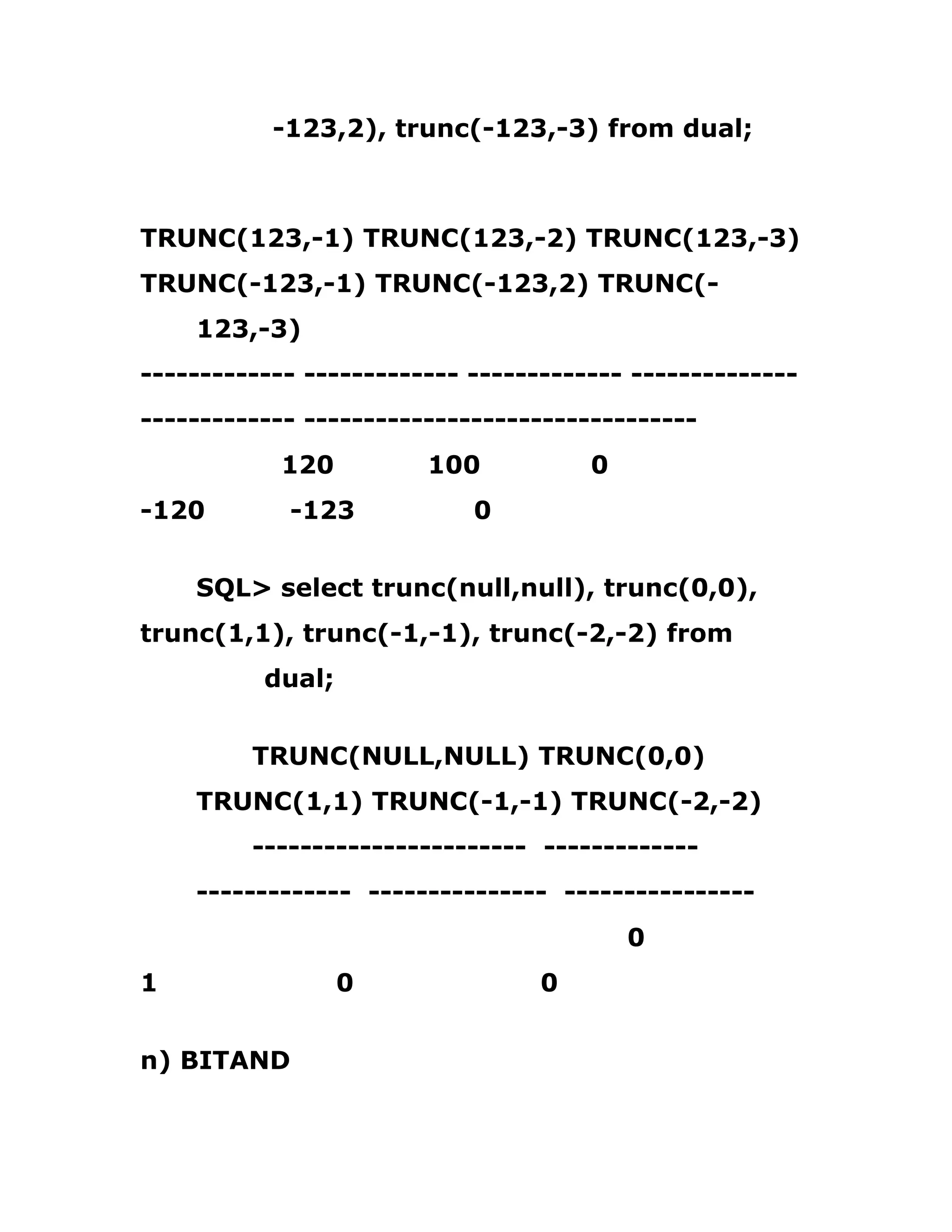 -123,2), trunc(-123,-3) from dual;
TRUNC(123,-1) TRUNC(123,-2) TRUNC(123,-3)
TRUNC(-123,-1) TRUNC(-123,2) TRUNC(-
123,-3)
------------- ------------- ------------- --------------
------------- ---------------------------------
120 100 0
-120 -123 0
SQL> select trunc(null,null), trunc(0,0),
trunc(1,1), trunc(-1,-1), trunc(-2,-2) from
dual;
TRUNC(NULL,NULL) TRUNC(0,0)
TRUNC(1,1) TRUNC(-1,-1) TRUNC(-2,-2)
----------------------- -------------
------------- --------------- ----------------
0
1 0 0
n) BITAND
 