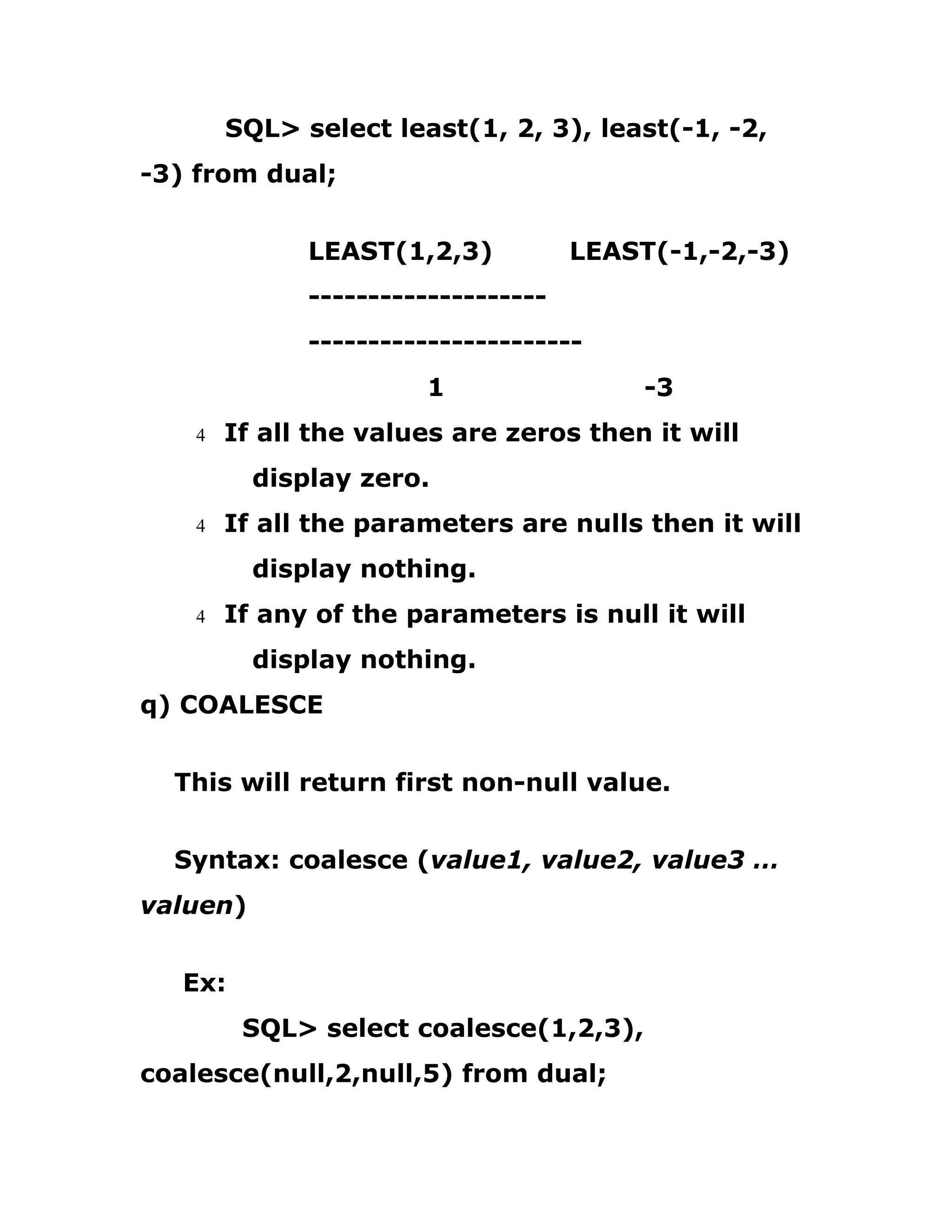 SQL> select least(1, 2, 3), least(-1, -2,
-3) from dual;
LEAST(1,2,3) LEAST(-1,-2,-3)
--------------------
-----------------------
1 -3
4 If all the values are zeros then it will
display zero.
4 If all the parameters are nulls then it will
display nothing.
4 If any of the parameters is null it will
display nothing.
q) COALESCE
This will return first non-null value.
Syntax: coalesce (value1, value2, value3 …
valuen)
Ex:
SQL> select coalesce(1,2,3),
coalesce(null,2,null,5) from dual;
 