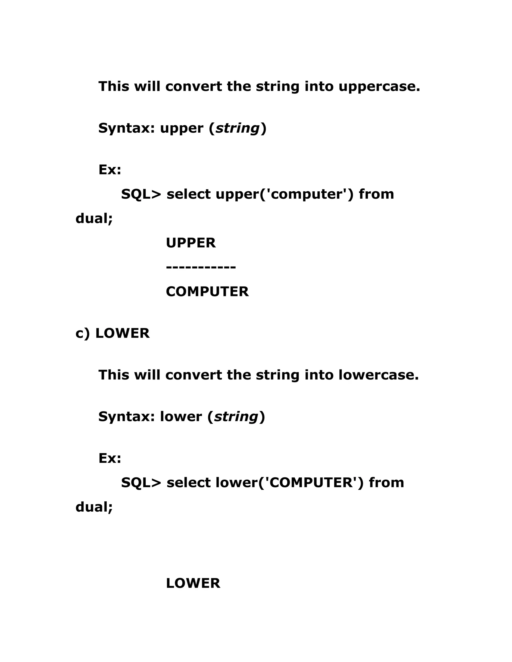 This will convert the string into uppercase.
Syntax: upper (string)
Ex:
SQL> select upper('computer') from
dual;
UPPER
-----------
COMPUTER
c) LOWER
This will convert the string into lowercase.
Syntax: lower (string)
Ex:
SQL> select lower('COMPUTER') from
dual;
LOWER
 