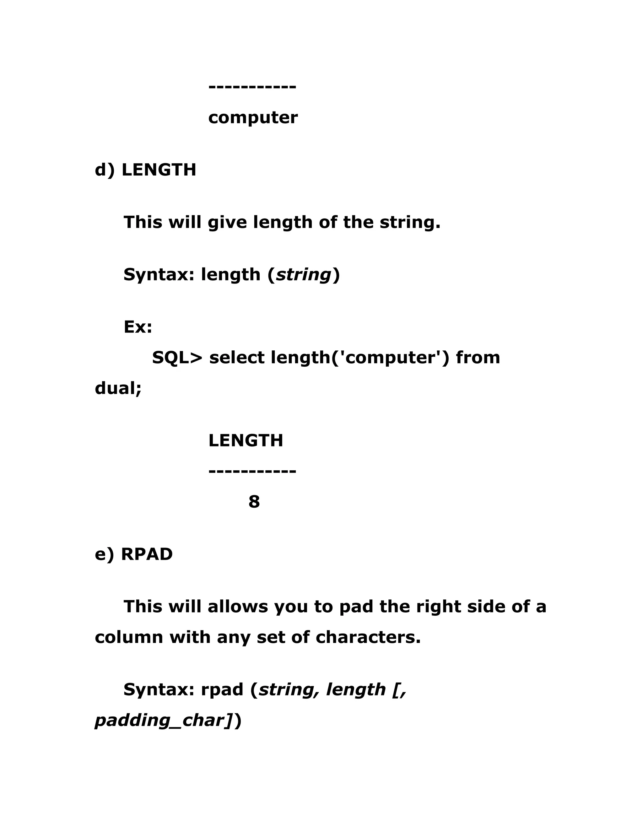 -----------
computer
d) LENGTH
This will give length of the string.
Syntax: length (string)
Ex:
SQL> select length('computer') from
dual;
LENGTH
-----------
8
e) RPAD
This will allows you to pad the right side of a
column with any set of characters.
Syntax: rpad (string, length [,
padding_char])
 
