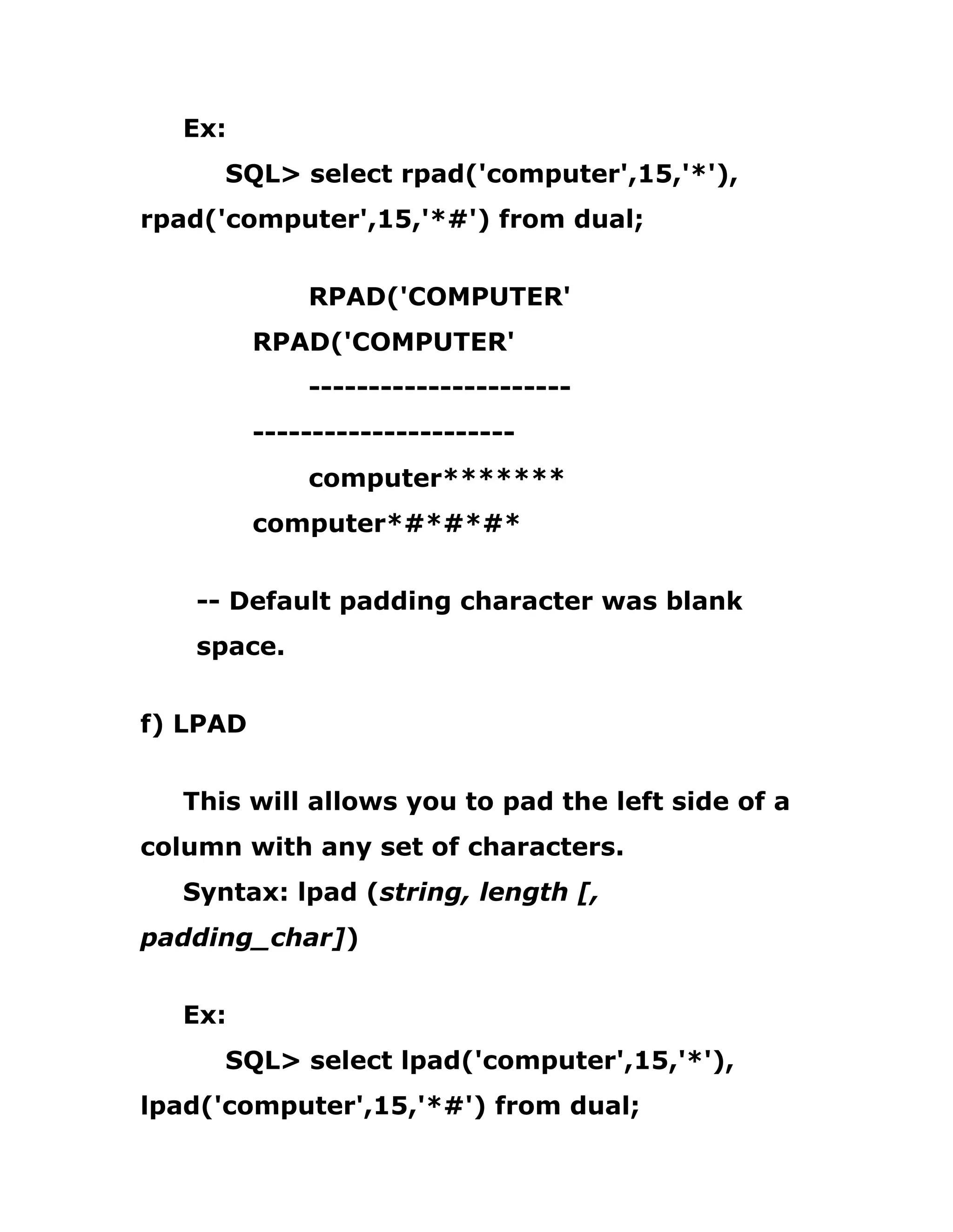 Ex:
SQL> select rpad('computer',15,'*'),
rpad('computer',15,'*#') from dual;
RPAD('COMPUTER'
RPAD('COMPUTER'
----------------------
----------------------
computer*******
computer*#*#*#*
-- Default padding character was blank
space.
f) LPAD
This will allows you to pad the left side of a
column with any set of characters.
Syntax: lpad (string, length [,
padding_char])
Ex:
SQL> select lpad('computer',15,'*'),
lpad('computer',15,'*#') from dual;
 