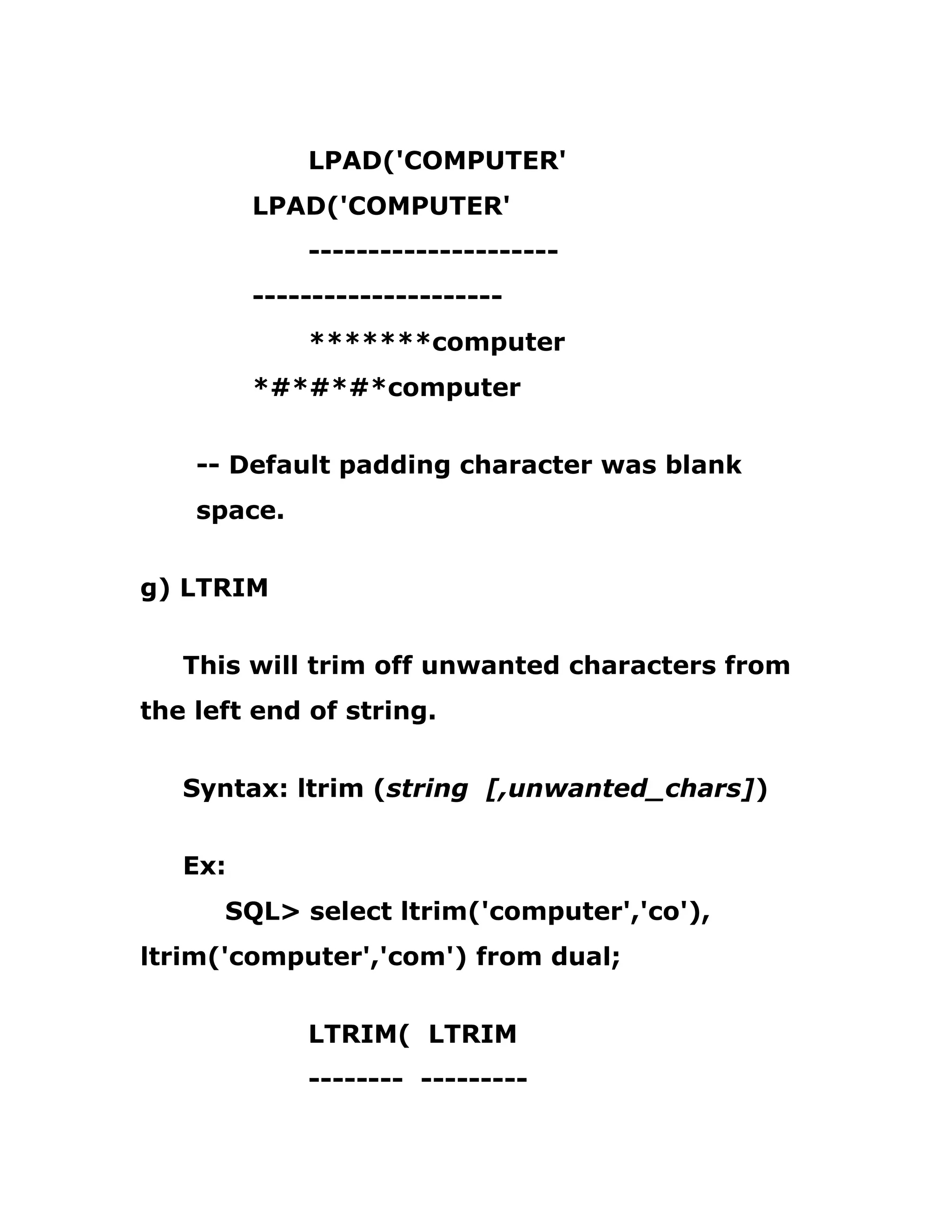 LPAD('COMPUTER'
LPAD('COMPUTER'
---------------------
---------------------
*******computer
*#*#*#*computer
-- Default padding character was blank
space.
g) LTRIM
This will trim off unwanted characters from
the left end of string.
Syntax: ltrim (string [,unwanted_chars])
Ex:
SQL> select ltrim('computer','co'),
ltrim('computer','com') from dual;
LTRIM( LTRIM
-------- ---------
 