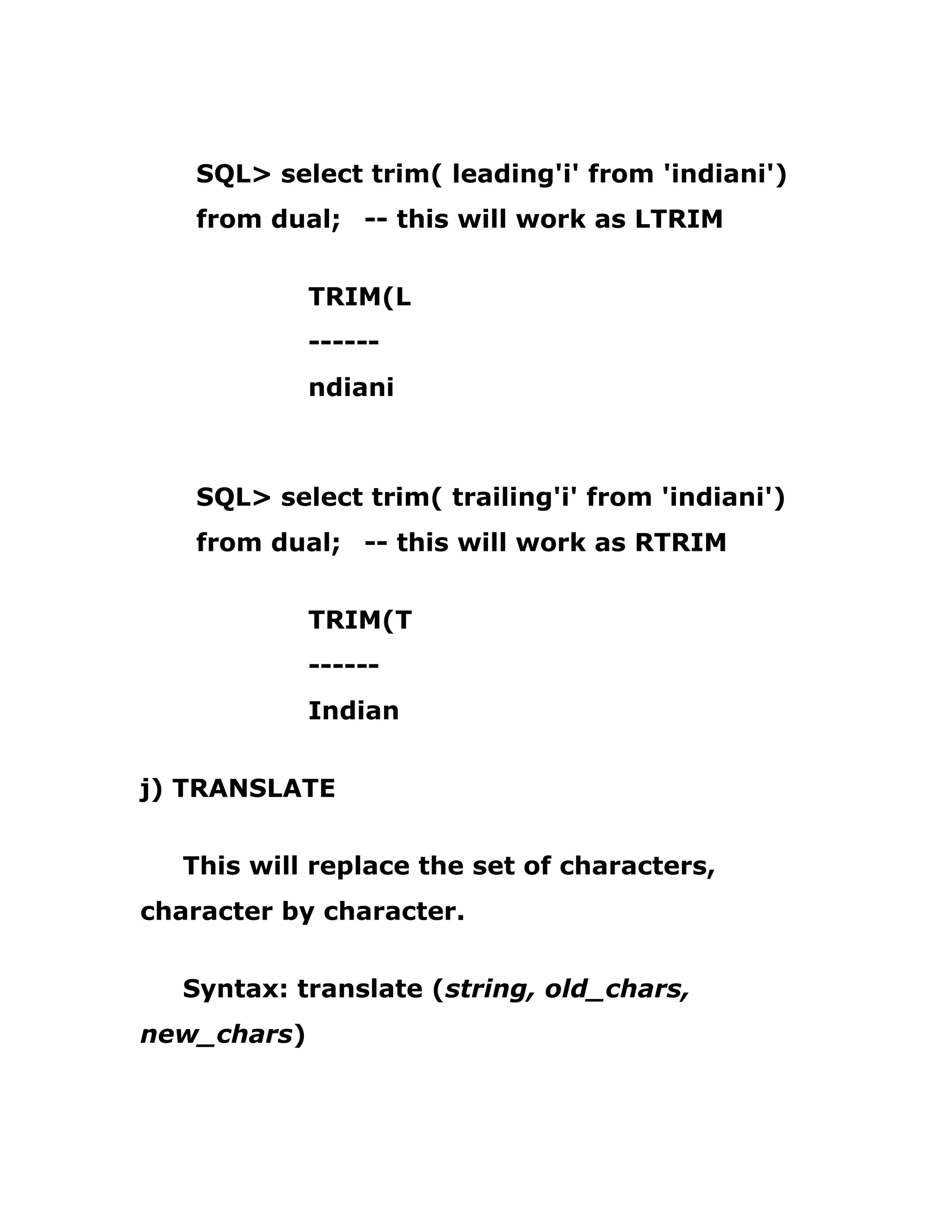 SQL> select trim( leading'i' from 'indiani')
from dual; -- this will work as LTRIM
TRIM(L
------
ndiani
SQL> select trim( trailing'i' from 'indiani')
from dual; -- this will work as RTRIM
TRIM(T
------
Indian
j) TRANSLATE
This will replace the set of characters,
character by character.
Syntax: translate (string, old_chars,
new_chars)
 
