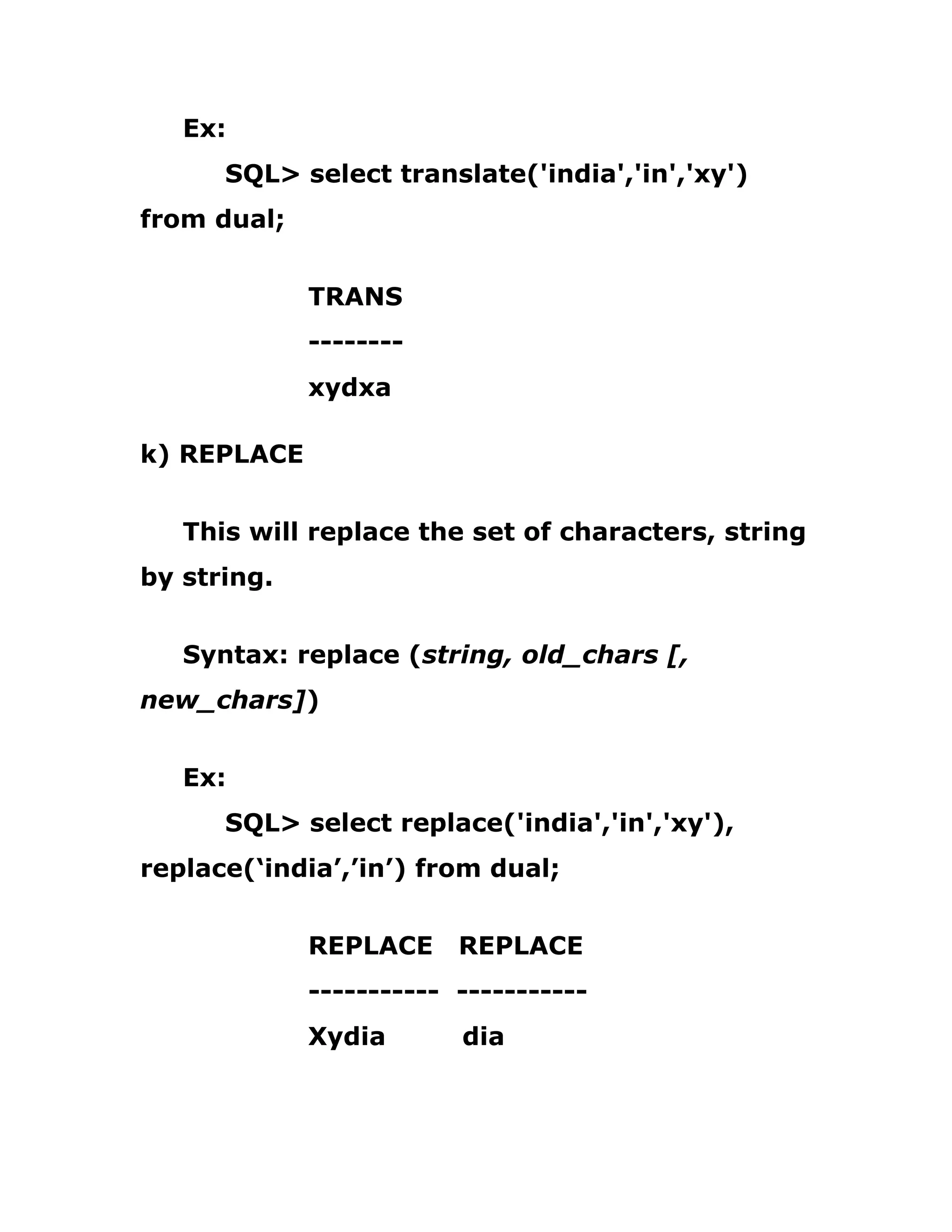 Ex:
SQL> select translate('india','in','xy')
from dual;
TRANS
--------
xydxa
k) REPLACE
This will replace the set of characters, string
by string.
Syntax: replace (string, old_chars [,
new_chars])
Ex:
SQL> select replace('india','in','xy'),
replace(‘india’,’in’) from dual;
REPLACE REPLACE
----------- -----------
Xydia dia
 