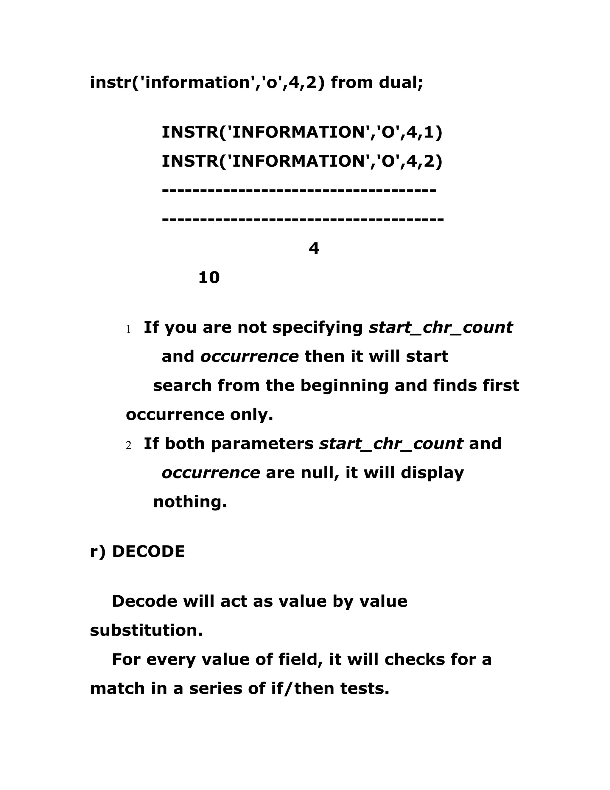 instr('information','o',4,2) from dual;
INSTR('INFORMATION','O',4,1)
INSTR('INFORMATION','O',4,2)
------------------------------------
-------------------------------------
4
10
1 If you are not specifying start_chr_count
and occurrence then it will start
search from the beginning and finds first
occurrence only.
2 If both parameters start_chr_count and
occurrence are null, it will display
nothing.
r) DECODE
Decode will act as value by value
substitution.
For every value of field, it will checks for a
match in a series of if/then tests.
 