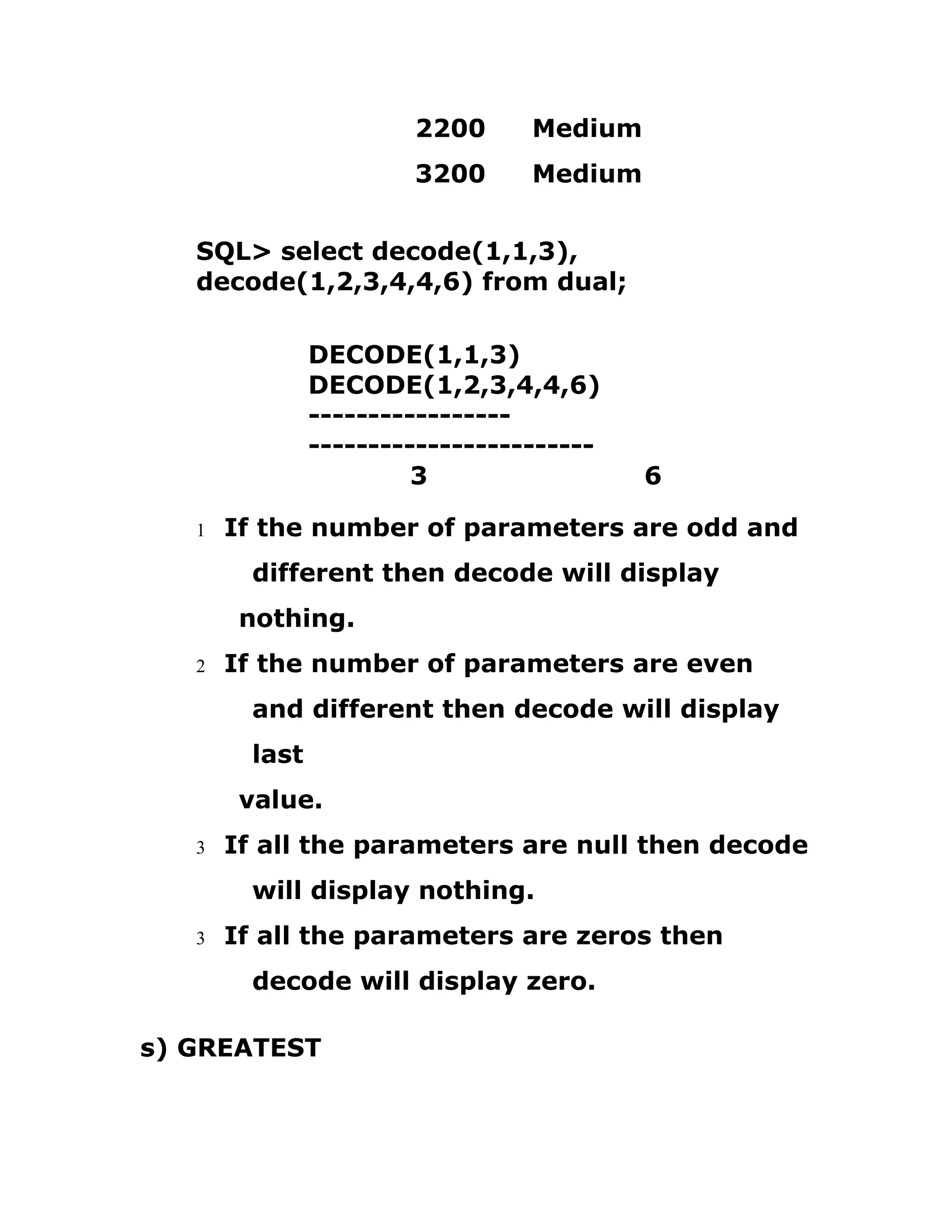 2200 Medium
3200 Medium
SQL> select decode(1,1,3),
decode(1,2,3,4,4,6) from dual;
DECODE(1,1,3)
DECODE(1,2,3,4,4,6)
-----------------
------------------------
3 6
1 If the number of parameters are odd and
different then decode will display
nothing.
2 If the number of parameters are even
and different then decode will display
last
value.
3 If all the parameters are null then decode
will display nothing.
3 If all the parameters are zeros then
decode will display zero.
s) GREATEST
 